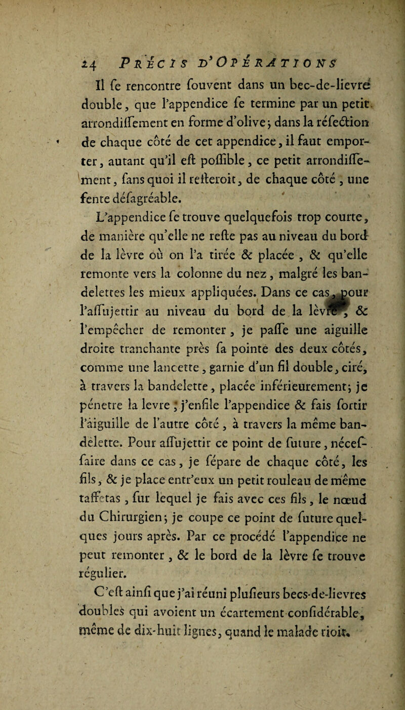 Il fe rencontre fou vent dans un bec-de-lievre double, que l’appendice fe termine par un petit, arrondiffement en forme d’olive ; dans la réfeétion de chaque côté de cet appendice, il faut empor¬ ter , autant qu’il efl poflible, ce petit arrondiffe- ment, fans quoi il reileroit, de chaque côté , une fente défagréable. L’appendice fe trouve quelquefois trop courte, de manière qu’elle ne relie pas au niveau du bord de la lèvre où on l’a tirée ôc placée , & qu’elle remonte vers la colonne du nez, malgré les ban¬ delettes les mieux appliquées. Dans ce cas^pour l’affujertir au niveau du bord de la lèvn^ ôc l’empêcher de remonter , je palTe une aiguille droite tranchante près fa pointe des deux côtés, comme une lancette , garnie d’un fil double, ciré, à travers la bandelette, placée inférieurement; je pénétré la levre ; j’enfile l’appendice & fais fortir l’âiguille de l’autre côté , à travers la même ban¬ delette. Pour affujettir ce point de future, nécef- faire dans ce cas, je fépare de chaque côté, les fils, Ôc je place entr’eux un petit rouleau de même taffetas , fur lequel je fais avec ces fils, le nœud du Chirurgien; je coupe ce point de future quel¬ ques jours après. Par ce procédé l’appendipe ne peut remonter , Ôc le bord de la lèvre fe trouve régulier. C’efl ainfi que j’ai réuni pîufieurs becs-de-lievres doublet qui avoient un écartement confidérable, même de dix-huit lignes, quand le malade doit.