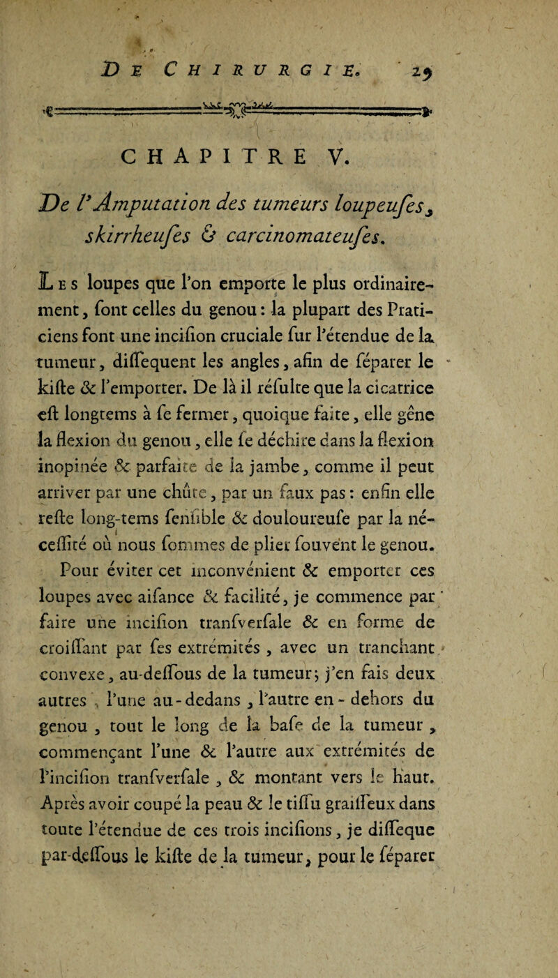 ...tts.» CHAPITRE V. De VAmputation des tumeurs loupeufes^ skirrheufes & carcinomateufes. Les loupes que l’on emporte le plus ordinaire¬ ment , font celles du genou : la plupart des Prati¬ ciens font une incifion cruciale fur l’étendue de la. tumeur, diflequent les angles, afin de féparer le kifte & l’emporter. De là il reluire que la cicatrice eft longtems à fe fermer, quoique faite, elle gêne la flexion du genou, elle fe déchire dans la flexion inopinée 8c parfaite de la jambe, comme il peut arriver par une chute, par un faux pas : enfin elle refte long-tems fenhble <Sc douloureufe par la né- ceflité ou nous femmes de plier fouvént le genou. Pour éviter cet inconvénient 8c emporter ces loupes avec aifance & facilité, je commence par ' faire une incifion tranfverfale 8c en forme de croiflant par fes extrémités , avec un tranchant / convexe, au-deflous de la tumeur; j’en fais deux autres l’une au-dedans , l’autre en - dehors du genou , tout le long de la bafe de la tumeur , commençant l’une 8c l’autre aux extrémités de l’incifion tranfverfale , 8c montant vers le haut. Après avoir coupé la peau 8c le tiflu grailPeux dans toute l’étendue de ces trois incitions, je difleque par-deflous le kifte de la tumeur, pour le féparer