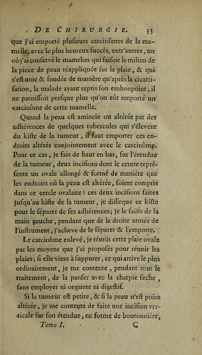 que j’ai emporté plufieurs carcinomes de la ma¬ melle, avec le plus heureux fuccès, entr’autres, un où j’ai confervé le mamelon qui faifoit le milieu de la piece de peau inappliquée fur la plaie, 8c qui s’eft unie 5c fondée de manière qu’après la cicatri- fation, la malade ayant repris fon embonpoint, il ne patoilfoit prefque plus qu’on eût emporté un carcinome de cette mamelle. Quand la peau eft amincie ou altérée par des adhérences de quelques tubercules qui s’élèvent du kifte de la tumeur , il faut emporter ces en¬ droits altérés conjointement avec le carcinome. Pour ce cas, je fais de haut en bas, fur l’étendue de la tumeur, deux incifions dont le centre repré¬ fente un ovale allongé 8c formé de manière que les endroits où la peau eft altérée, foient compris dans ce cercle ovalaire : ces deux incifions faites jufqu’au kifte de la tumeur, je diiïeque ce kifte pour le féparer de fes adhérences ; je le faifis de la main gauche, pendant que de la droite année de l’inftrument, j’acheve de le féparer 8c l’emporte. O Le carcinome enlevé, je réunis cette plaie ovale par les moyens que j’ai propofés pour réunir les plaies -, fi elle vient à fuppurer, ce qui arrive le plus ordinairement, je me contente , pendant tout le traitement, de la panfer avec la charpie feche , fans employer ni onguent ni digeftif. Si la tumeur eft petite, 8c Ci la peau n’eft point altérée, je me contente de faire une incifion ver¬ ticale fur fon étendue, en forme de boutonnière. Tome L • G