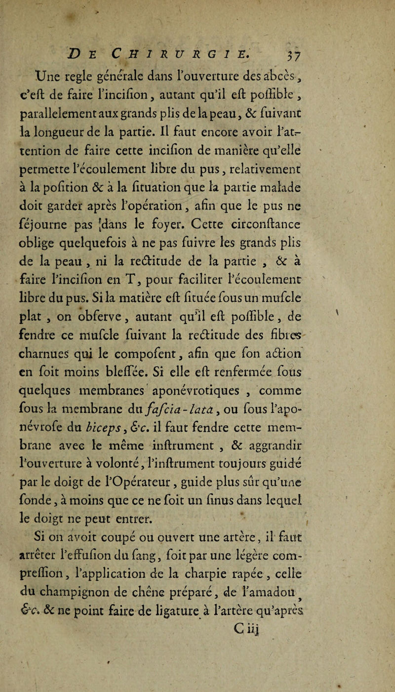 Une réglé générale dans l’ouverture des abcès , e’eft de faire l’incifion, autant qu’il eft poftibîe , parallèlement aux grands plis de la peau, de fuivanc la longueur de la partie. Il faut encore avoir l’at^ tention de faire cette incifion de manière qu’elle permette l’écoulement libre du pus, relativement à la pofition &amp; à la fituation que la partie malade doit garder après l’opération, afin que le pus ne féjourne pas [dans le foyer. Cette circonftance oblige quelquefois à ne pas fuivre les grands plis de la peau , ni la re&amp;itude de la partie , &amp; à faire l’incifion en T, pour faciliter l’écoulement libre du pus. Si la matière eft fituéefousun mufcle plat , on obferve, autant qu’il eft poftibîe, de fendre ce mufcle fuivant la rectitude des fibres charnues qui le compofent, afin que fon aélion en foit moins bleftee. Si elle eft renfermée fous quelques membranes aponévrotiques , comme fous la membrane du fafeia- lata, ou fous l’apo- névrofe du biceps, &amp;c, il faut fendre cette mem¬ brane avec le même infirmaient , &amp; aggrandir l’ouverture à volonté, l’inftrument toujours guidé par le doigt de l’Opérateur, guide plus sûr qu’une fonde, à moins que ce ne foit un finus dans lequel le doigt ne peut entrer. Si on avoit coupé ou ouvert une artère, il faut arrêter l’effufion du fang, foit par une légère com- preftion, l’application de la charpie râpée, celle du champignon de chêne préparé, de l’amadou &amp;c. ôc ne point faire de ligature à l’artère qu’après Ci i]