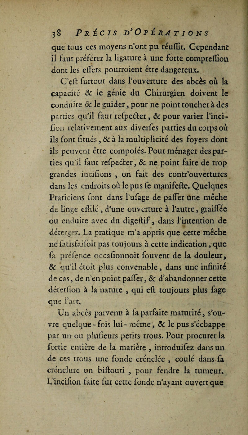 que tous ces moyens n’ont pu réuffir. Cependant il faut préférer la ligature à une forte compreffion dont les effets pourroient être dangereux. Ceifc furtout dans l’ouverture des abcès où la capacité ôc le génie du Chirurgien doivent le conduire ôc le guider, pour ne point toucher à des parties qu’il faut rcfpeéter, ôc pour varier l’inci- lion relativement aux diverfes parties du corps où ils font fitués, Ôc à la multiplicité des foyers dont ils peuvent être compoiés. Pour ménager des par¬ ties qu i! faut refpecter, ôc ne point faire de trop grandes incifions , on fait des contr’ouvertures dans les endroits où le pus fe mgnifefte. Quelques Praticiens font dans l’ufage de pafler Une mèche de linge effilé, d’une ouverture à l’autre, graifiee ou enduite avec du digeftif, dans l’intention de déterger. La pratique m’a appris que cette mèche 11e fatisfaifoit pas toujours à cette indication, que fa préfence occafîonnoit fouvent de la douleur * ôc qu’il étoit plus convenable, dans une infinité de cas, de n’en point palier, ôc d’abandonner cette déterfion à la nature , qui eft toujours plus fage que fart. Un abcès parvenu à fa parfaite maturité, s’ou¬ vre quelque-fois lui-même, ôc le pus s’échappe par un ou plufieurs petits trous. Pour procurer la fortie entière de la matière , introduifez dans un de ces trous une fonde crénelée , coulé dans fa crénelure un biftouri , pour fendre la tumeur. L’incifîon faite fur cette fonde n’ayant ouvert que