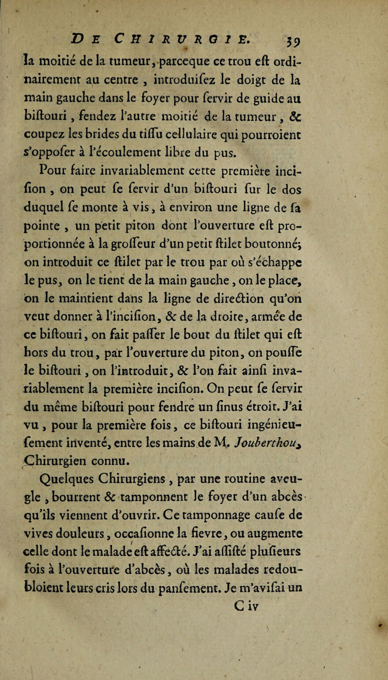 la moitié de la tumeur, parceque ce trou eft ordi¬ nairement au centre , introduirez le doigt de la main gauche dans le foyer pour fervir de guide au biftouri, fendez l’autre moitié de la tumeur, Ôc coupez les brides du tiffu cellulaire qui pourroient s’oppofer à l’écoulement libre du pus. Pour faire invariablement cette première inci- fion , on peut fe fervir d’un biftouri fur le dos duquel fe monte à vis, à environ une ligne de fa pointe , un petit piton dont l’ouverture eft pro¬ portionnée à la grolfeur d’un petit ftilet boutonné* on introduit ce ftilet par le trou par où s’échappe le pus, on le tient de la main gauche, on le place, on le maintient dans la ligne de direction qu’on veut donner à l’incifion, Ôc de la droite, armée de ce biftouri, on fait paffer le bout du ftilet qui eft hors du trou, par l’ouverture du piton, on pouffe le biftouri, on l’introduit, ôc l’on fait ainft inva¬ riablement la première incifion. On peut fe fervir du même biftouri pour fendre un finus étroit. J’ai vu, pour la première fois, ce biftouri ingénieu- fement inventé, entre les mains de M. Jouberthou^ Chirurgien connu. Quelques Chirurgiens , par une routine aveu¬ gle , bourrent ôc tamponnent le foyer d’un abcès qu’ils viennent d’ouvrir. Ce tamponnage caufe de vives douleurs, occafionne la fievre, ou augmente celle dont le malade eft affeété. J’ai affifté phi.fieurs fois à l’ouverture d’abcès, où les malades redou- bloient leurs cris lors du panfement. Je m’avifai un Civ