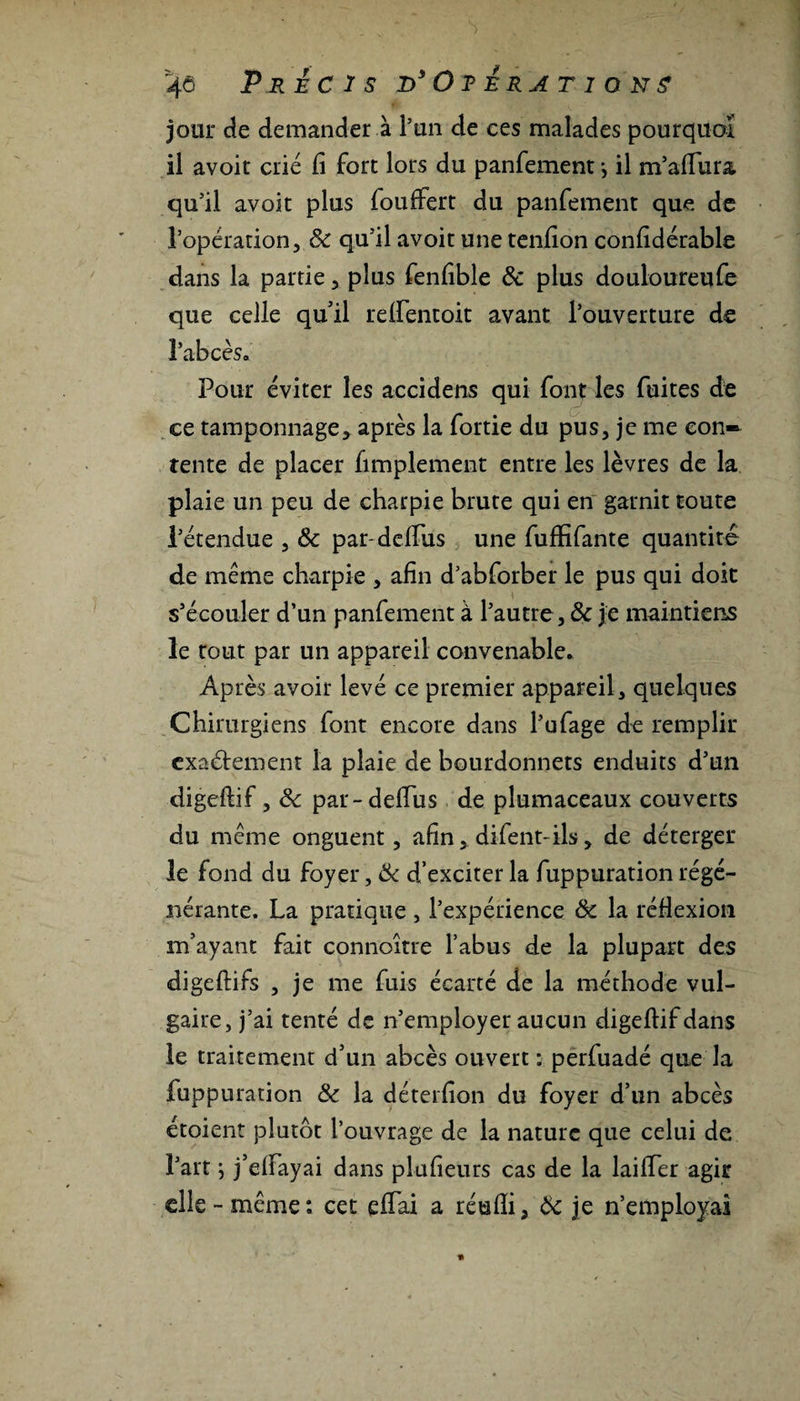 jour de demander à l’un de ces malades pourquoi il avoit crié fi fort lors du panfement > il m’afiura qu’il avoit plus fouffert du panfement que de l’opération, Ôc qu’il avoit unetenfion confidérable dans la partie, plus fenfible &amp; plus douloureufe que celle qu’il refientoit avant l’ouverture de l’abcès. Pour éviter les accidens qui font les fuites de ce tamponnage, après la fortie du pus, je me con¬ tente de placer fimplement entre les lèvres de la plaie un peu de charpie brute qui en garnit toute l’étendue , Ôc par-défiais une fufhfante quantité de meme charpie , afin d’abforber le pus qui doit s’écouler d’un panfement à l’autre, &amp; je maintiens le tout par un appareil convenable. Après avoir levé ce premier appareil, quelques Chirurgiens font encore dans l’ufage de remplir exactement la plaie de bourdonnets enduits d’un digeftif, ôc par-defius de plumaceaux couverts du meme onguent, afin, difent-ils, de déterger le fond du foyer, &amp; d’exciter la fuppuration régé¬ nérante. La pratique , l’expérience ôc la réflexion m’ayant fait connoitre l’abus de la plupart des digeftifs , je me fuis écarté de la méthode vul¬ gaire, j’ai tenté de n’employer aucun digeftif dans le traitement d’un abcès ouvert ; perfuadé que la fuppuration ôc la déterfion du foyer d’un abcès étoient plutôt l’ouvrage de la nature que celui de l’art ; j’effayai dans plufieurs cas de la laifïer agir elle - même : cet efiai a réufli, ôc je n’employai