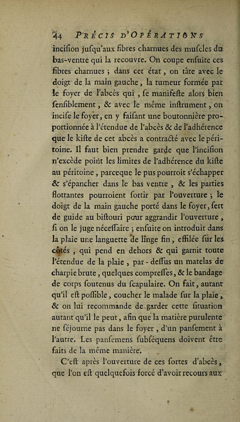 Précis d*Opêrâtiôk$ incifion jufqu’aux fibres charnues des mufcles dît bas-ventre qui la recouvre. On coupe enfuite ces fibres charnues j dans cet état, on tâte avec le doigt de la main gauche, la tumeur formée par le foyer de l’abcès qui , fe manifefte alors bien fenfiblement, 8c avec le meme infiniment, on incife le foyer, en y faifant une boutonnière pro¬ portionnée à l’étendue de l’abcès 8c de l’adhérence que le kifte de cet abcès a contraélé avec le péri¬ toine. Il faut bien prendre garde que l’incifion n’excède point les limites de l’adhérence du kifte au péritoine, parceque le pus pourroit s’échapper &c s’épancher dans le bas ventre , 8c les parties flottantes pourroient fortir par l’ouverture ; le doigt de la main gauche porté dans le foyer, fert de guide au biftouri pcrur aggrandir l’ouverture , fi on le juge nécefiaire } enfuite on introduit dans la plaie une languette de linge fin, effilée fur les cotés , qui pend en dehors 8c qui garnit toute l’étendue de la plaie , par-deflus un matelas de charpie brute, quelques comprefles, 8c le bandage de corps foutenus du fcapuîaire. On fait, autant qu’il eft poflible, coucher le malade fur la plaie, 8c on lui recommande de^ garder cette fituation autant qu’il le peut, afin que la matière purulente ne féjourne pas dans le foyer , d’un panfement à l’autre. Les panfemens fubféquens doivent être faits de la même manière. s C’eft après l’ouverture de ces fortes d’abcès, que l’on eft quelquefois forcé d’avoir recours au&