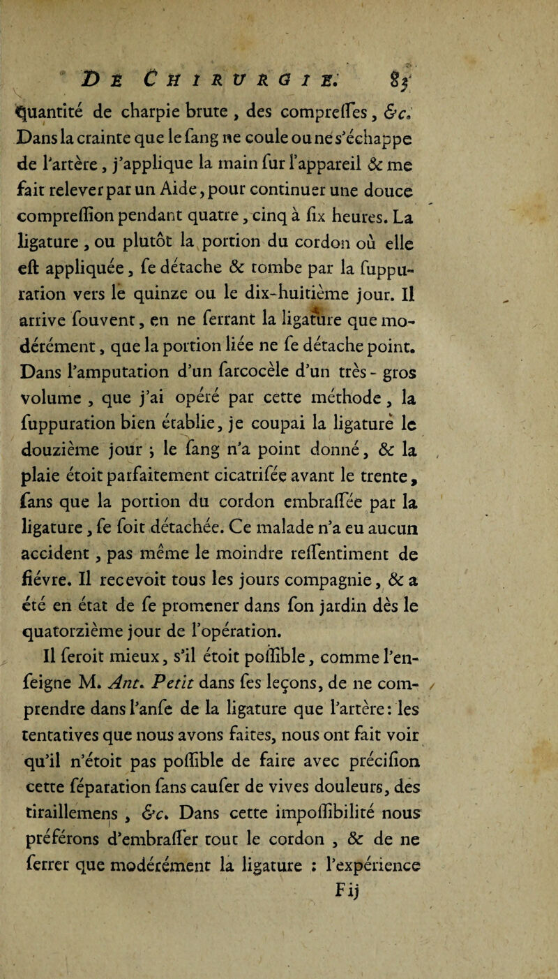 # D t CüîRVRGlE. îf Quantité de charpie brute , des comprefles, &cè Dans la crainte que le fang ne coule ou ne s'échappe de l'artère, j’applique la main fur l’appareil ôc me fait relever par un Aide, pour continuer une douce compreffion pendant quatre, cinq à fix heures. La ligature , ou plutôt la portion du cordon où elle eft appliquée, fe détache Ôc tombe par la fuppu- ration vers le quinze ou le dix-huitième jour. Il arrive fouvent, en ne ferrant la ligafure que mo¬ dérément , que la portion liée ne fe détache point. Dans l’amputation d’un farcocèle d’un très - gros volume , que j’ai opéré par cette méthode, la fuppuration bien établie, je coupai la ligaturé le douzième jour j le fang n’a point donné, & la plaie étoitparfaitement cicatrifée avant le trente, fans que la portion du cordon embraffée par la ligature, fe foit détachée. Ce malade n’a eu aucun accident, pas meme le moindre reffentiment de fièvre. Il recevoit tous les jours compagnie, ôc a été en état de fe promener dans fon jardin dès le quatorzième jour de l’opération. Il feroit mieux, s’il étoit pollible, comme l’en- feigne M. Ant. Petit dans fes leçons, de ne com¬ prendre dans l’anfe de la ligature que l’artère : les tentatives que nous avons faites, nous ont fait voir qu’il n’étoit pas poffible de faire avec précifion cette féparation fans caufer de vives douleurs, des tiraillemens , &c> Dans cette impofîibilité nous préférons d’embrafier tout le cordon , & de ne ferrer que modérément la ligature : l’expérience Fij