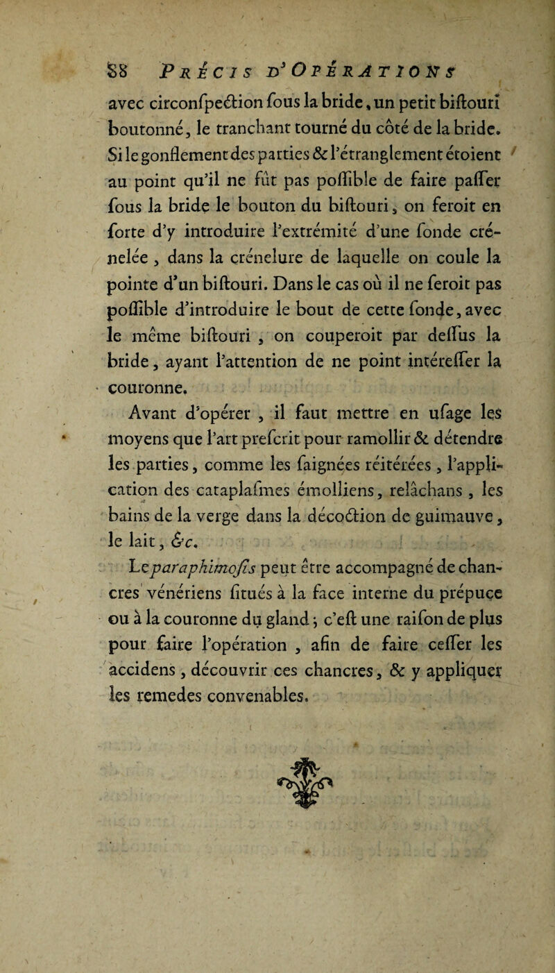 avec circonfpe&ion fous la bride, un petit biftouri boutonné, le tranchant tourné du côté de la bride. Si le gonflement des parties & l’étranglement écoient au point qu’il ne fût pas poflible de faire pafler fous la bride le bouton du biftouri s on feroit en forte d’y introduire l’extrémité d’une fonde cré¬ nelée , dans la çrénelure de laquelle on coule la pointe d’un biftouri. Dans le cas où il ne feroit pas poflible d’introduire le bout de cette fonde, avec le même biftouri , on couperoit par deflus la bride, ayant l’attention de ne point intérefter la couronne. Avant d’opérer , il faut mettre en ufage les moyens que l’art p refait pour ramollir & détendre les parties, comme les faignées réitérées , l’appli¬ cation des cataplafmes émolliens, reîâchans , les bains de la verge dans la décodtion de guimauve, le lait, &c. Leparaphimojis peut être accompagné de chan¬ cres vénériens fltués à la face interne du prépuce ou à la couronne du gland ; c’eft une raifon de plus pour faire l’opération , afin de faire cefler les accidens, découvrir ces chancres, & y appliquer les remedes convenables. i