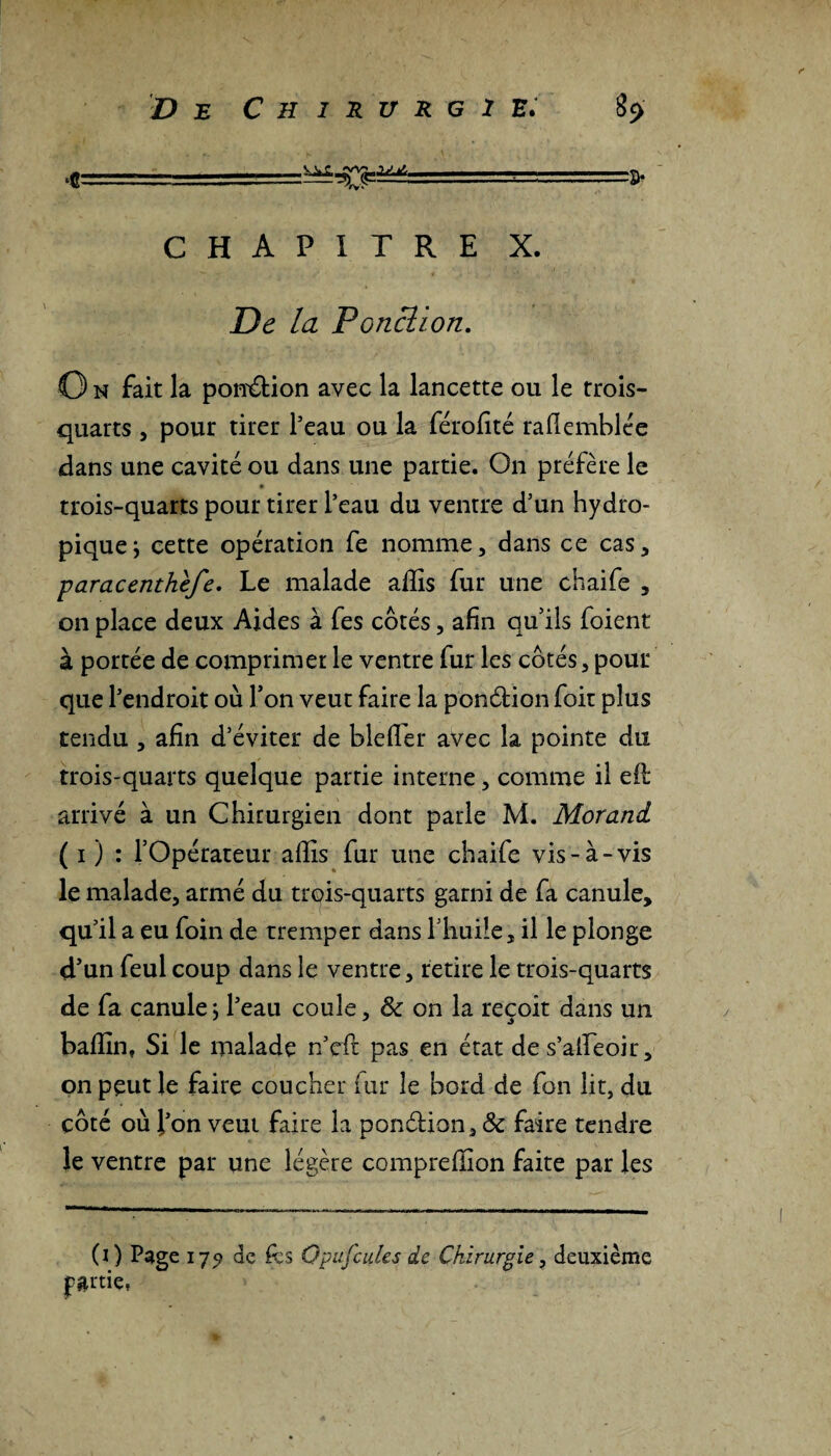 <■ ■ - CHAPITRE X. De la Ponction. O n fait la ponction avec la lancette ou le trois- quarts , pour tirer l’eau ou la férofité rafl emblée dans une cavité ou dans une partie. On préfère le trois-quarts pour tirer l’eau du ventre d’un hydro¬ pique ; cette opération fe nomme, dans ce cas, paracenthefe. Le malade affis fur une chaife , on place deux Aides à fes côtés, afin qu’ils foient à portée de comprimer le ventre fur les côtés , pour que l’endroit où Ton veut faire la ponétion foit plus tendu , afin d’éviter de bleffier avec la pointe du trois-quarts quelque partie interne, comme il eil arrivé à un Chirurgien dont parle M. Morand ( i ) : l’Opérateur affis fur une chaife vis-à-vis le malade, armé du trois-quarts garni de fa canule, qu’il a eu foin de tremper dans ITiuile, il le plonge d’un feul coup dans le ventre, retire le trois-quarts de fa canule j l’eau coule, & on la reçoit dans un baffin, Si le malade n’eft pas en état de s’aileoir, on peut le faire coucher fur le bord de fon lit, du côté où l’on veut faire la ponétion, & faire tendre le ventre par une légère compreffion faite par les (O Page 179 de &s O pufcules de Chirurgie, deuxième partie,