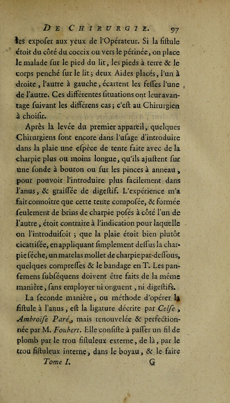 les expofer aux yeux de l’Opérateur. Si la firtule étoit du côté du coccix ou vêts le périnée, on place le malade fur le pied du lit, les pieds à terre 8c le corps penché fur le lit $ deux Aides placés, l’un à droite , l’autre à gauche, écartent les feffes l’une de l’autre. Ces différentes fîtuations ont leur avan¬ tage fuivant les différens cas \ c’efi au Chirurgien à choifir. Après la levée du premier appareil, quelques Chirurgiens font encore dans l’ufage d’introduire dans la plaie une efpèce de tente faite avec de la charpie plus ou moins longue, qu’ils ajuftent fur une fonde à bouton ou fur les pinces à anneau , pour pouvoir l’introduire plus facilement dans l’anus, 8c graiffée de digeftif. L’expérience m’a faitconnoître que cette tente compofée, 8c formée feulement de brins de charpie pofés à côté l’un de l’autre, étoit contraire à l’indication pour laquelle on l’introduifoit j que la plaie étoit bien plutôt cicatrifée, en appliquant fimplement deffus la char¬ pie féche, un matelas mollet de charpie par-deffous, quelques comprelfes 8c le bandage en T. Les pan- femens fubféquens doivent être faits de la même manière, fans employer ni onguent, ni digeftifs. La fécondé manière, ou méthode d’opérer 1& fiftule à l’anus, eft la ligature décrite par Celfe , Ambroïfe Paré> mais renouvelée 8c perfection¬ née par M. Foubert. Elle eonfifte à paffer un fil de plomb par le trou fiftuleux externe, de là, par le trou fiiluleux interne, dans le boyau, 8c le faire Tome L ' G