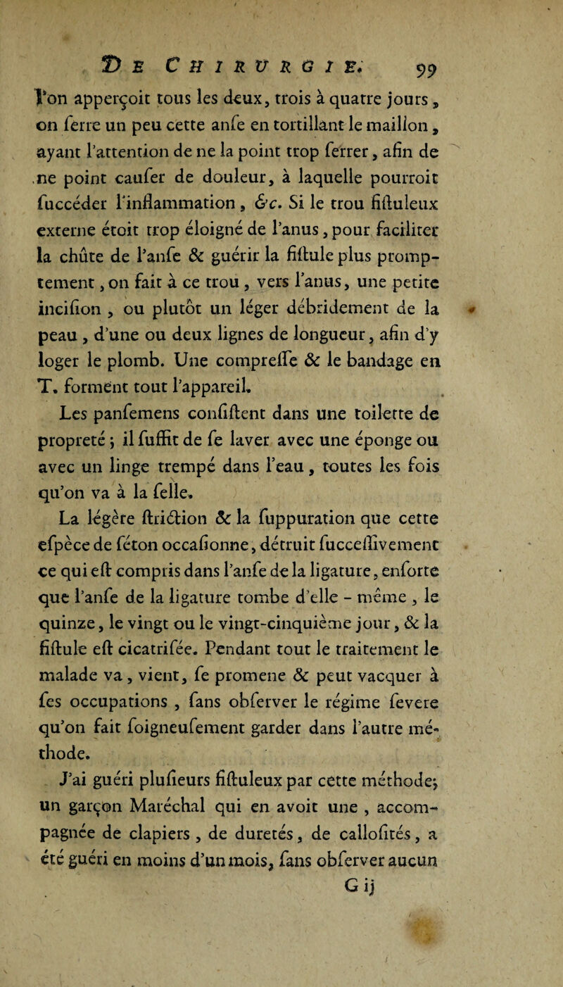 l*on apperçoit tous les deux, trois à quatre jours, on ferre un peu cette anfe en tortillant le maillon, ayant l’attention de ne la point trop ferrer, afin de ne point caufer de douleur, à laquelle pourrait fuccéder l'inflammation , &c. Si le trou fifluleux externe étoit trop éloigné de l’anus, pour faciliter la chute de l’anfe & guérir la fifhile plus promp¬ tement , on fait à ce trou , vers l’anus, une petite inciflon , ou plutôt un léger débridement de la peau , d’une ou deux lignes de longueur, afin d’y loger le plomb. Une comprefle & le bandage en T. forment tout l’appareil* Les panfemens confident dans une toilette de propreté j il fuffit de fe laver avec une éponge ou avec un linge trempé dans l’eau, toutes les fois qu’on va à la felle. La légère ftriétion 5c la fuppuration que cette efpèce de féton occafionne, détruit fucceflivement ce quiefl compris dans l’anfe de la ligature, enforte que l’anfe de la ligature tombe d’elle - même , le quinze, le vingt ou le vingt-cinquième jour, & la fiftule eft cicatrifée. Pendant tout le traitement le malade va, vient, fe promene ôc peut vacquer à fes occupations , fans obferver le régime fevere qu’on fait foigneufement garder dans l’autre mé¬ thode. J’ai guéri plufieurs fifluleux par cette méthode^ un garçon Maréchal qui en avoir une , accom¬ pagnée de clapiers , de duretés, de callofités, a été guéri en moins d’un mois, fans obferver aucun G ij