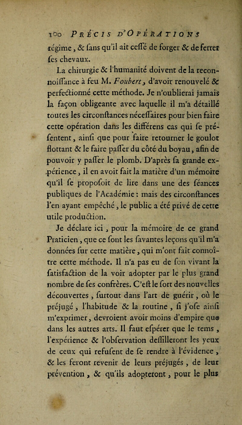 régime, 6c fans qu’il ait celTé de forger 6c de ferrer (es chevaux. La chirurgie 6c l’humanité doivent de la recon- noilïance à feu M. Foubert> d’avoir renouvelé 6c perfectionné cette méthode. Je n’oublierai jamais la façon obligeante avec laquelle il m’a détaillé toutes les circonftances néceflaires pour bien faire cette opération dans les différens cas qui fe pré- fentent, ainfi que pour faire retourner le goulot flottant 6c le faire pafler du côté du boyau, afin de pouvoir y pafler le plomb. D’après fa grande ex¬ périence , il en avoit fait la matière d’un mémoire qu’il fe propofoit de lire dans une des féances publiques de l’Académie : mais des circonftances l’en ayant empêché, le public a été privé de cette utile production. Je déclare ici , pour la mémoire de ce grand Praticien, que ce font les favantes leçons qu’il m’a données fur cette matière, qui m’ont fait connoî- tre cette méthode. Il n’a pas eu de fon vivant la fatisfaélion de la voir adopter par le plus grand nombre de fes confrères. C’ell: le fort des nouvelles découvertes , furtout dans l’art de guérir, où le préjugé , l’habitude 6c la routine , fl j’ofe ainfl m’exprimer, devroient avoir moins d’empire que dans les autres arts. Il faut efpérer que le tems , l’expérience 6c l’obfervation deflilleront les yeux de ceux qui refufent de fe rendre à l’évidence , 6c les feront revenir de leurs préjugés , de leur prévention, 6c qu’ils adopteront, pour le plus