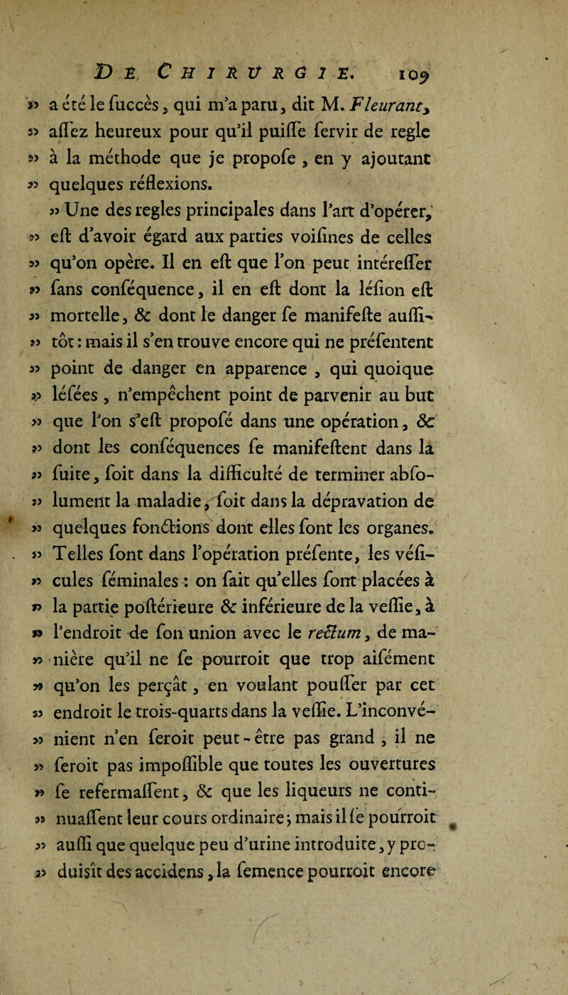 » a été le fuccès , qui m’a paru, dit M. Fleurant, « allez heureux pour qu’il puifle fervir de réglé »> à la méthode que je propofe , en y ajoutant « quelques réflexions. Une des réglés principales dans l’art d’opérer, efl: d'avoir égard aux parties voiflnes de celles m qu’on opère. Il en efl: que Ton peut intérefler »> fans conféquence, il en efl: dont la léflon efl: mortelle, 8c dont le danger fe manifefte auflw tôt : mais il s’en trouve encore qui ne préfentent point de danger en apparence , qui quoique *> léfées , n’empèchent point de parvenir au but » que l’on s’eft propofé dans une opération, 8c dont les conféquences fe manifeftent dans la « fuite, foit dans la difficulté de terminer abfo- ï> lument la maladie, foit dans la dépravation de w quelques fonélions dont elles font les organes. 53 Telles font dans l'opération préfente, les véfl- » cules féminales : on fait quelles font placées à » la partie poftérieure & inférieure de la veflie, à 99 l’endroit de fon union avec le rectum, de ma¬ so nière qu’il ne fe pourroit que trop aifémenc 79 qu’on les perçât, en voulant pouffer par cet s3 endroit le trois-quarts dans la veflie. L’inconvé- >3 nient n'en feroit peut •« être pas grand , il ne >3 feroit pas impoflible que toutes les ouvertures r> fe refermaflent, 8c que les liqueurs ne conti- s» nuaffent leur cours ordinairej mais il fe pourroit 33 aufli que quelque peu d’urine introduite, y pro- 2> duisît des accidens, la femence pourroit encore