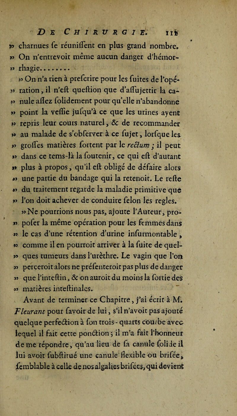 charnues fe réunifient en plus grand nombre. » On n’entrevoit même aucun danger d’hémor- rhagie. » On n’a rien à prefcrire pour les fuites de l’opé- 5) ration, il n’eft queftion que d’afiujettir la ca- a> nule allez folidement pour quelle n’abandonne » point la velîie jufqu’à ce que les urines ayent sj repris leur cours naturel, de de recommander » au malade de s’obferver à ce fujet, lorfque les » grolfes matières fortent par le reclum ; il peut » dans ce tems-là lafoutenir, ce qui efb d’autant »> plus à propos, qu’il eft obligé de défaire alors #> une partie du bandage qui la retenoit. Le relie *> du traitement regarde la maladie primitive que « l’on doit achever de conduire félon les réglés. »Ne pourrions nous pas, ajoute l’Auteur, pro- « pofer la même opération pour les femmes dans » le cas d’une rétention d’urine infurmontable , 93 comme il en pourroit arriver à la fuite de quel- 99 ques tumeurs dans l’urèthre. Le vagin que l’on » perceroit alors ne préfenteroit pas plus de danger 93 que l’inteftin 3 & on auroit du moins la fortie des « matières inteftinales. Avant de terminer ce Chapitre > j’ai écrit à M. Vleurant pour favoir de lui, s’il n’avoit pas ajouté quelque perfection à fon trois - quarts courbe aveo lequel il fait cette ponétion \ il m’a fait l’honneur de me répondre, qu’au lieu de fa canule folideil lui avoit fubftirué une canule flexible ou brifée* femblable à celle de nos algalies brifées, qui devient