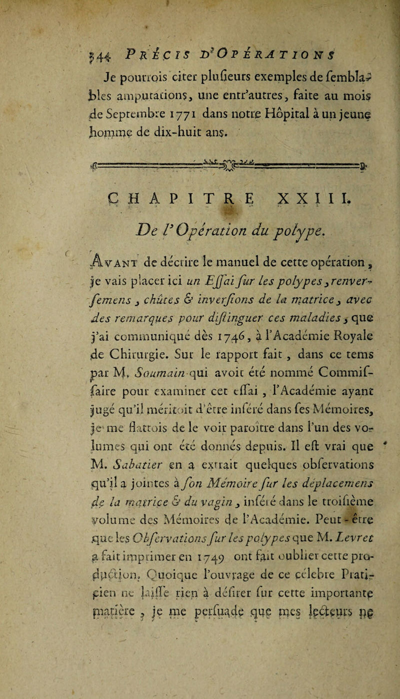 Je pQunois citer pluûeurs exemples de fembîa^ blés amputations, une entr’autres, faite au mois .de Septembre 1771 dans notre Hôpital à un jeune homme de dix-huit ans. CHAPITRE XXIII. De V Opération du polype. Avant de décrire le manuel de cette opération , je vais placer ici un EJfai fur Les polypes yrenvers femcns , chûtes &amp; inverfons de la matrice &gt; avec des remarques pour distinguer ces maladies , que j’ai communiqué dès 1746, à l’Académie Royale de Chirurgie. Sur le rapport fait , dans ce tems par M. Soumain qm avoir été nommé Commif- faire pour examiner cet tflai , l’Académie ayant jugé qu’il mérkoit d’être inféré dans fes Mémoires, je me flattais de le voir paraître dans l’un des vor lumes qui ont été donnés depuis. îl eft vrai que M. Sabatier en a extrait quelques obiervations qu’il a jointes a fon Mémoire fur les déplacemens de la matrice &amp; du vagin , infété dans le troifième Volume des Mémoires de l’Académie. Peut-être que les Gbfervationsfur les polypes que M. Levret a fait imprimer en 1749 ont iau oublier cette pro¬ duction. Quoique l’ouvrage de ce célébré Prati¬ cien ne laiiïe rien à délirer fur cette importante pnanère , je me perfuade que mes lecteurs pç