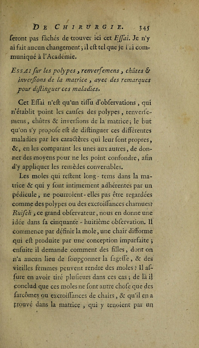 feront pas fâchés de trouver ici cet EJfai. Je n’y ai fait aucun changement il eft tel que je i ai con&gt; muniqué à l’Académie. Essai fur les polypes &gt; renverfemens &gt; chûtes &amp; inversons de la matrice , avec des remarques pour dijlihguer ces maladies. Cet Elfai n’eft qu’un tiffu d’obfervations , qui n’établit point les califes des polypes, renverie- mens, chûtes &amp; inverfions de la matricej le but qu’on s’y propofe eft de diftinguer ces différentes maladies par les caractères qui leur font propres, &amp;, en les comparant les unes aux autres, de don¬ ner des moyens pour ne les point confondre, afin d’y appliquer les remèdes convenables. Les moles qui refient long - tems dans la ma¬ trice &amp; qui y font intimement adhérentes par un pédicule, ne pourroient-elles pas être regardées comme des polypes ou des excroilfances charnues? Ruifch j ce grand obfervateur, nous en donne une idée dans fa cinquante - huitième obfervation. Il commence par définir la mole, une chair difforme qui eft produite par une conception imparfaite \ enfuite il demande comment des filles, dont on ai’a aucun lieu de foupconner la fagelfe, &amp; des vieilles femmes peuvent rendre des moles ? Il af¬ fûte en avoir tiré plu fleurs dans ces cas \ de là i} conclud que ces moles ne font autre chofe que des farcômes ou excroilfances de chairs, &amp; qu’il en a prouvé dans la matrice , qui y tenoient par un