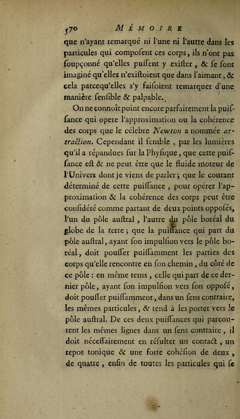 ço Mémoire que n’ayant remarqué ni l’une ni l’autre dans les particules qui compofent ces corps, ils n ont pas foupçonné qu’elles puftent y exifter , ôc fe font imaginé qu’elles n’exiftoient que dans l’aimant, ôc cela parcequ’elles s’y fai (oient remarquer d’une manière fenfible ôc palpable. On ne connoît point encore parfaitement la puif- fance qui opéré l’approximation ou la cohérence des corps que le célébré Newton a nommée at¬ traction, Cependant il femble , par les lumières qu’il a répandues fur la Phyfique, que cette puif- fance eft ôc ne peut être que le fluide moteur de l’Univers dont je viens de parler \ que le courant déterminé de cette puiflance , pour opérer l’ap¬ proximation ôc la cohérence des corps peut être confldéré comme partant de deux points oppofés, l’un du pôle auftral, l’autre du pôle boréal du ^lobe de la terre ; que la puiflance qui part du pôle auftral, ayant (on impulflon vers le pôle bo¬ réal, doit poufler puiflamment les parties des corps qu’elle rencontre en fon chemin, du côté de ce pôle : en même tems, celle qui part de ce der¬ nier pôle, ayant fon impulflon vers fon oppofé, doit poufler puiflamment, dans un fens contraire, les mêmes particules, ôc tend à les porter vers le pôle auftral. De ces deux puiflances qui parcou¬ rent les mêmes lignes dans un fens contraire, il doit néceflairement en réfulter un contaéfc , un repos tonique Ôc une forte cohéflon de deux , de quatre , enfin de toutes les particules qui fe