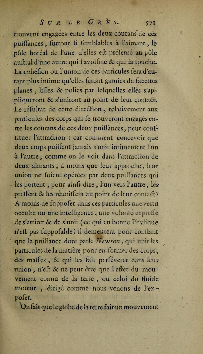 trouvent engagées entre les deux çourans de ces puidances , furtout il femblabies à l’aimant, le pôle boréal de l’une d’elles eft préfenté au pôle auftral d’une autre qui l’avoidne 8c qui la touche. La cohéfion ou l’union de ces particules ferad’au- tant plus intime qu’elles feront garnies de facettes planes , liifes 8c polies par lefquelles elles s’ap¬ pliqueront 8c s’uniront au point de leur çontaôt. Le réfultat de cette direction , relativement aux particules des corps qui le trouveront engagés en¬ tre les courans de ces deux puidances, peut conf- tituer l’attradùon : car comment concevoir que deux corps puiflent jamais s’unir intimement l’un à l’autre, comme on le voit dans l’attra&ion de deux aimants, à moins que leur approche, leur union ne foient opérées par deux puidances qui les portent, pour ainfi-dire, l’un vers l’autre, les preÜent 8c les réunident au point de leur conta dt? A moins de fuppofer dans ces particules une vertu occulte ou une intelligence, une volonté expreffe de s’attirer 8c de s’unir (ce qui en bonne Phyfique n’ed pas fuppofable) il demeurera pour confiant que la puidance dont parle Newton , qui unit les particules de la matière pour en former des corps, des mades , 8c qui les fait perféverer dans leiu union , n’ed: 8c ne peut être que l’edet du mou¬ vement connu de la terre , eu celui du fluide moteur , dirigé comme nous venons de l’ex - pofer. On fait que le globe de la terre fait un mouvement )