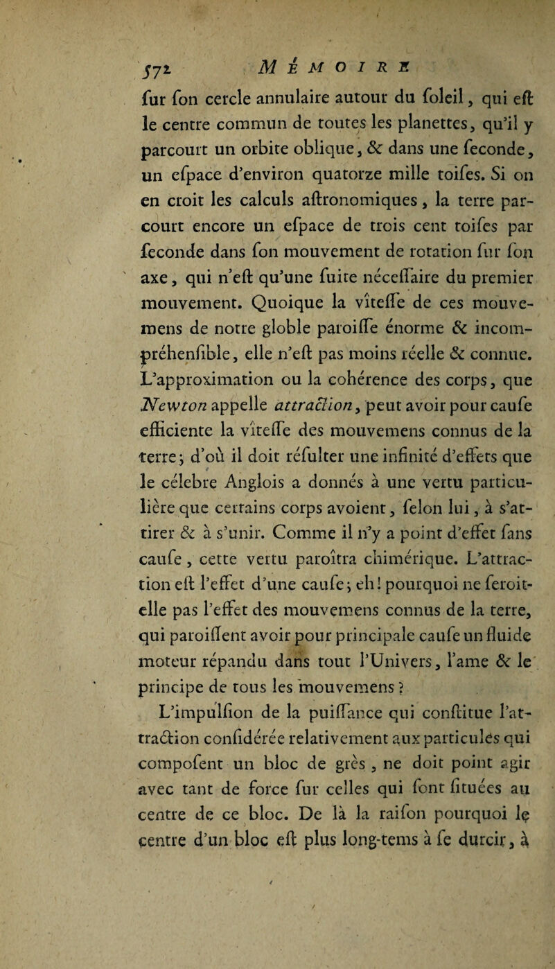 jjl M JE M O I R 2t fur fon cercle annulaire autour du foleil , qui eft le centre commun de toutes les planettes, qu’il y parcourt un orbite oblique, & dans une fécondé, un efpace d’environ quatorze mille toifes. Si on en croit les calculs aftronomiques, la terre par¬ court encore un efpace de trois cent toifes par fécondé dans fon mouvement de rotation fur fon axe, qui neft qu’une fuite néceffaire du premier mouvement. Quoique la vîteffe de ces mouve- mens de notre globle paroi (Te énorme & incom- préhenfible, elle n’eft pas moins réelle & connue. L’approximation ou la cohérence des corps, que Newton appelle attraction, peut avoir pour caufe efficiente la vîteffe des mouvemens connus de la terre; d’où il doit réfulter une infinité d’effets que le célébré Anglois a donnés à une vertu particu¬ lière que certains corps avoient, félon lui, à s’at¬ tirer &c à s’unir. Comme il n’y a point d’effet fans caufe, cette vertu paroîtra chimérique. L’attrac¬ tion eff l’effet d’une caufe; eh! pourquoi ne feroit- elle pas l’effet des mouvemens connus de la terre, qui paroifient avoir pour principale caufe un fluide moteur répandu dans tout l’Univers, famé de le principe de tous les mouvemens ? L’impulfion de la puiffance qui confirme l’at- traélion confidérée relativement aux particules qui compofent un bloc de grès , ne doit point agir avec tant de force fur celles qui font fituées au centre de ce bloc. De là la rai fon pourquoi Iç centre d’un bloc eft plus long-tems à fe durcir, à