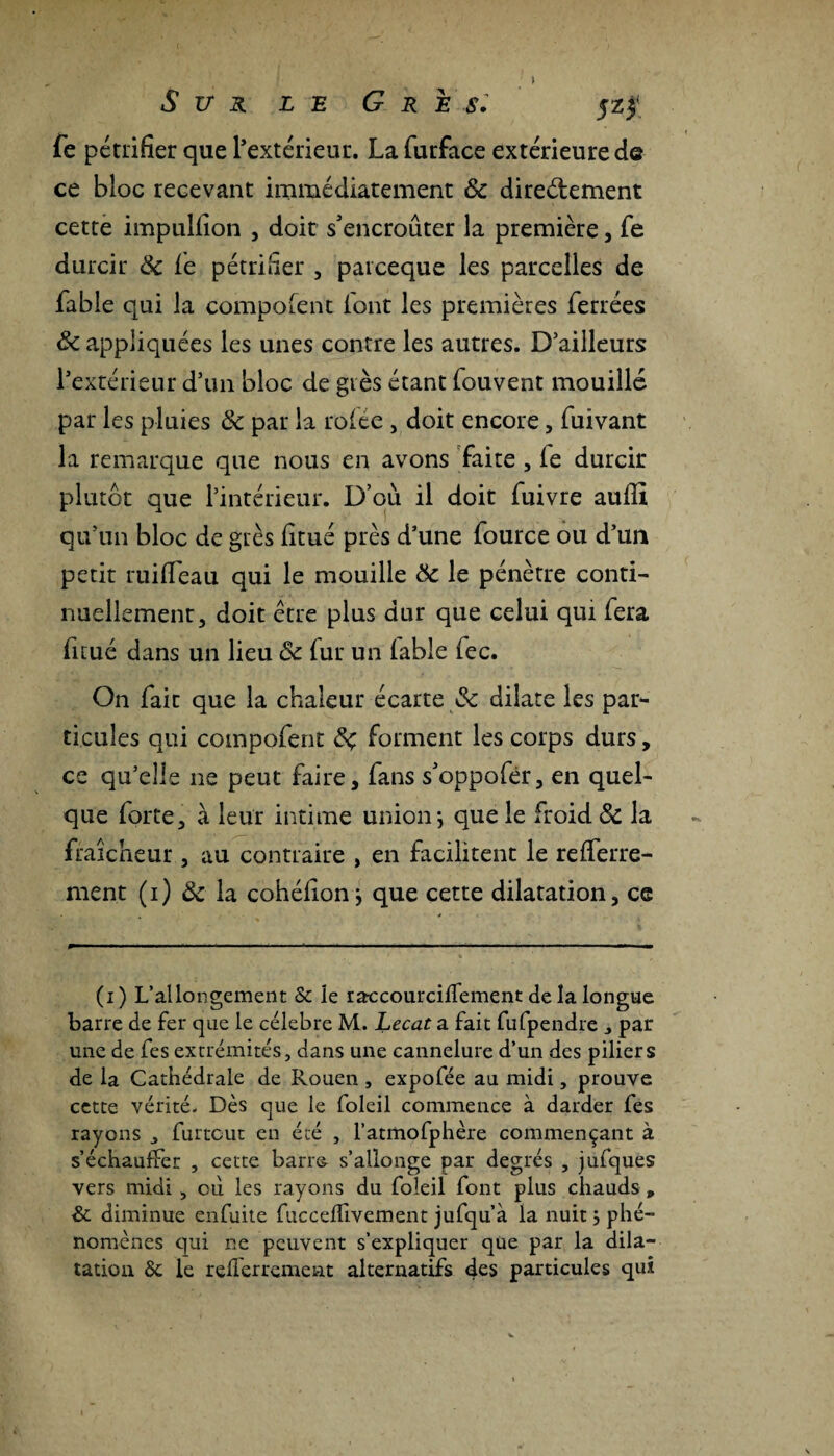 fe pétrifier que l’extérieur. La furface extérieure de ce bloc recevant immédiatement 8c directement cette impulfion , doit s'encroûter la première, fe durcir 8c fe pétrifier , patceque les parcelles de fable qui la composent (ont les premières ferrées 8c appliquées les unes contre les autres. D’ailleurs l’extérieur d’un bloc de grès étant fouvent mouillé par les pluies 8c par la rolte , doit encore, fuivant la remarque que nous en avons faite , ie durcir plutôt que l’intérieur. D’où il doit fuivre aufil qu’un bloc de grès fitué près d’une fource ou d’un petit ruifleau qui le mouille 8c le pénètre conti¬ nuellement, doit être plus dur que celui qui fera fitué dans un lieu 8c fur un labié fec. On fait que la chaleur écarte & dilate les par¬ ticules qui compofent 8ç forment les corps durs, ce qu’elle ne peut faire, fans s'oppofér, en quel¬ que forte, à leur intime union; que le froid 8c la fraîcheur , au contraire , en facilitent le reiferre- ment (i) 8c la cohéfion; que cette dilatation, ce (i) L’allongement & le raccourciffement de la longue barre de fer que le célébré M. Lecat a fait fufpendre 3 par une de fes extrémités, dans une cannelure d’un des piliers de la Cathédrale de Rouen , expofée au midi, prouve cette vérité. Dès que le foleil commence à darder fes rayons „ furtcut en été , l’atmofphère commençant à s’échauffer , cette barro s’allonge par degrés , jufques vers midi , où les rayons du foleil font plus chauds , & diminue enfuite fucceffivement jufqu’à la nuit ; phé¬ nomènes qui ne peuvent s’expliquer que par la dila¬ tation & le reflerrement alternatifs «tes particules qui