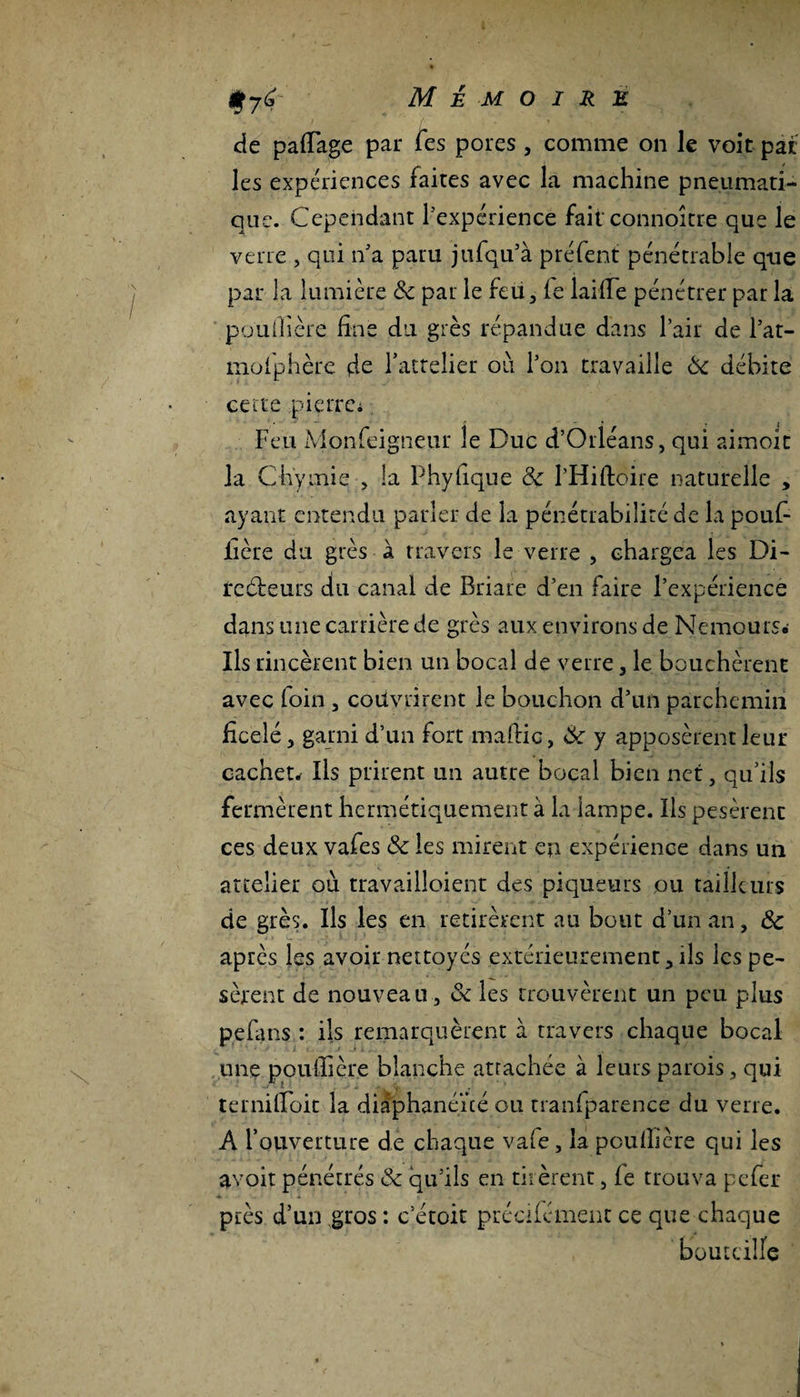 f jér Mémoire de padage par Tes pores , comme on le voit pat les expériences faites avec la machine pneumati¬ que. Cependant l'expérience fait connoître que le verre , qui n'a paru jufqu’à préfent pénétrable que par la lumière 8c par le feu, le laide pénétrer par la pouilière fine du grès répandue dans l’air de l’at- mofphère de lattelier où l’on travaille 8c débite cette .pierre* Feu Monfeigneur le Duc d’Orléans, qui aimoit la Chymie , la Phyfique 8c I’Hiftoire naturelle , ayant entendu parler de la pénétrabiliré de la pouf- itère du grès à travers le verre , chargea les Di¬ recteurs du canal de Briare d’en faire l’expérience dans une carrière de grès aux environs de Nemours* Ils rincèrent bien un bocal de verre, le bouchèrent avec foin , couvrirent le bouchon d’un parchemin ficelé, garni d’un fort ma die, 8c y apposèrent leur cachet* Ils prirent un autre bocal bien net, qu’ils fermèrent hermétiquement à la lampe. Ils pesèrent ces deux vafes 8c les mirent en expérience dans un attelier où travailloient des piqueurs ou tailleurs de grès. Ils les en retirèrent au bout d’un an, 8c apres les avoir nettoyés extérieurement,ils les pe¬ sèrent de nouveau, & les trouvèrent un peu plus pefans : ils remarquèrent à travers chaque bocal une pouilière blanche attachée à leurs parois, qui terniiloit la diâphanéïté ou tranfparence du verre. A l’ouverture de chaque vafe, la pouilière qui les avoit pénétrés 8c qu’ils en tirèrent, le trouva pefer pies d’un gros : c’étoit précifément ce que chaque bouteille