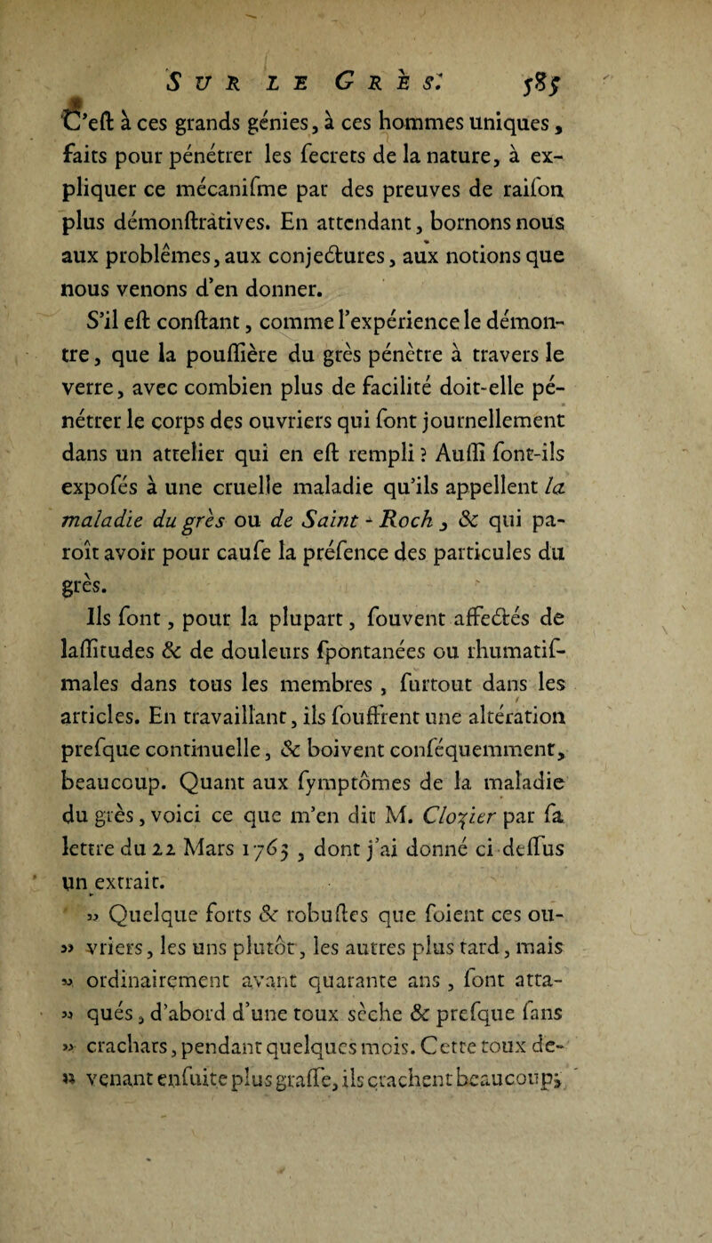 C’eft à ces grands génies, à ces hommes uniques, faits pour pénétrer les fecrets de la nature, à ex¬ pliquer ce mécanifme par des preuves de railon plus démonftràtives. En attendant, bornons nous aux problèmes, aux conjeétures, aux notions que nous venons d’en donner. S’il eft confiant, comme l’expérience le démon¬ tre , que la poulîîère du grès pénètre à travers le verre, avec combien plus de facilité doit-elle pé¬ nétrer le corps des ouvriers qui font journellement dans un attelier qui en eft rempli ? Audi font-ils expofés à une cruelle maladie qu’ils appellent la maladie du grès ou de Saint* Rock j Sc qui pa- roît avoir pour caufe la préfence des particules du grès. Ils font, pour la plupart, fouvent affeélés de laditudes Sc de douleurs fpontanées ou rhumatis¬ males dans tous les membres , Surtout dans les / articles. En travaillant, ils Souffrent une altération prefque continuelle, Sc boivent conféquemmenr, beaucoup. Quant aux Symptômes de la maladie du grès, voici ce que m’en dit M. Cloyier par fa lettre du 11 Mars 1765 5 dont j’ai donné ci de dus Un extrait. *■ » Quelque forts Sc robuftes que Soient ces ou- » vriers, les uns plutôt, les autres plus tard, mais ». ordinairement avant quarante ans , lont atta- « qués, d’abord d’une toux sèche Sc prefque fans » crachats, pendant quelques mois. Cette toux de- « venant enfuite plus grade, ils crachent beaucoup^