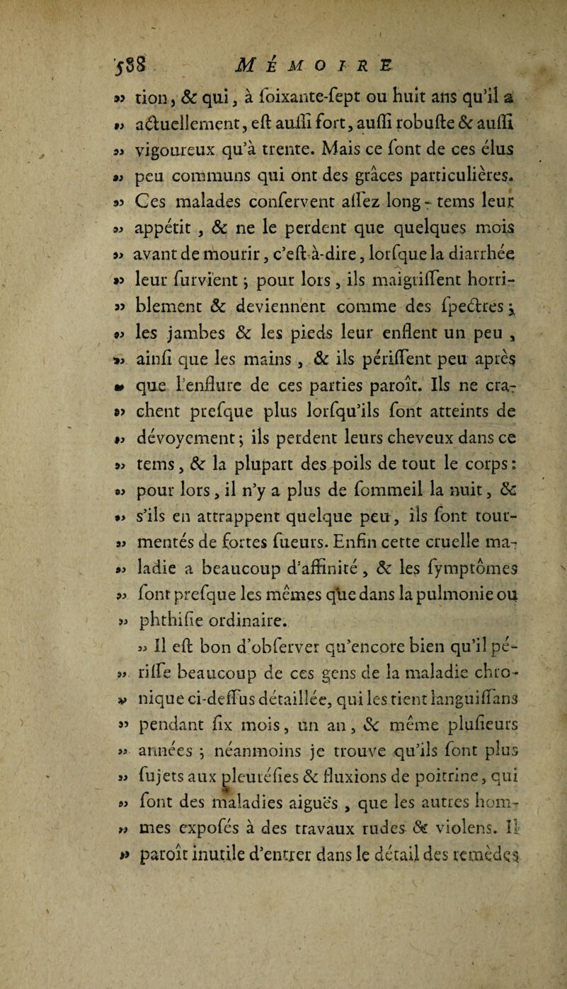 *> tion, 8c qui, à foixante-fept gu huit ans qu’il a t> a&uellement, eft auilî fort, auffi robufte 8c aufll ^ vigoureux qu’à trente. Mais ce font de ces élus » peu communs qui ont des grâces particulières, as Ces malades confervent allez long - tems leur si appétit , 8c ne le perdent que quelques mois » avant de mourir, c’eft à-dire, lorfque la diarrhée »> leur fumentj pour lors , ils maigrilTent horri- « blement 8c deviennent comme des fpeétres j »i les jambes 8c les pieds leur enflent un peu , »i ainfl que les mains , 8c ils périflent peu après » que l’enflure de ces parties paroît. Ils ne cra? »> chent puefque plus lorfqu’ils font atteints de ti dévoycment ; ils perdent leurs cheveux dans ce ^ tems, 8c la plupart des poils de tout le corps : «i pour lors, il n’y a plus de fommeil la nuit , 8c »i s’ils en attrappent quelque peu, ils font tour- ai mentés de fortes fueurs. Enfin cette cruelle ma- ai ladie a beaucoup d’affinité, 8c les fymptômes ?i font prefque les memes que dans la pulmonie ou ?i phthifie ordinaire. ü II eft bon a’obferver qu’encore bien qu’il pé- » riffe beaucoup de ces gens de la maladie chro- v nique ci-deflus détaillée, qui les tient languiflans 5> pendant flx mois, un an, 8c meme plusieurs « années } néanmoins je trouve qu’ils font plus « fujets aux pleuréhes 8c fluxions de poitrine, qui « font des maladies aiguës , que les autres hom- ü mes expofés à des travaux rudes 8c violens. il fi paroît inutile d’entrer dans le détail des remèdes