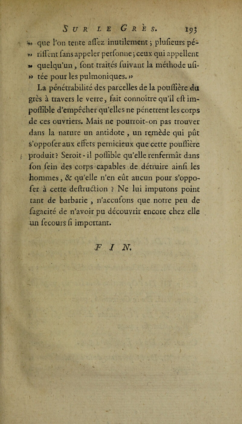 V» que Pon tente allez inutilement *, pîufieurs pé- » ri lient fans appeler perfonne *, ceux qui appellent » quelqu’un, font traités fuivant la méthode ufi- » tée pour les pulmoniqucs. » La pénétrabilité des parcelles de la pouflière du grès à travers le verre, fait connoîtrequ’il eftim- poflible d’empêcher qu’elles ne pénètrent les corps de ces ouvriers. Mais ne pourroit-on pas trouver dans la nature un antidote , un remède qui pût s’oppoferaux effets pernicieux que cette poullière / produit? Seroit-il pollible qu’elle renfermât dans fon fein des corps capables de détruire ainfi les hommes, & qu’elle n’en eût aucun pour s’oppo- fer à cette deftrudion ? Ne lui imputons point tant de barbarie , n’accufons que notre peu de fagacité de n’avoir pu découvrir encore chez elle un fecours fi important. • F / N. j