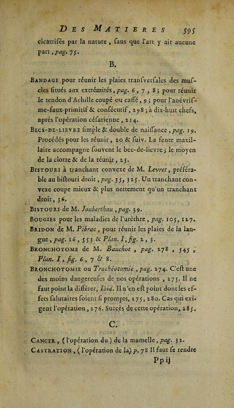 cicatrifés pair la nature , fans que l’art y ait aucune part, pag. 7;, B. / Bandage pour réunir les plaies tranfverfales des muf» clés litués aux extrémités, pag. 6 9 7 , 83 pour réunir le tendon d’Achille coupé ou caffé , 9 ; pour l’anévrif- me-faux-primitif & confécutif, 2983 a dix-huit chefs, après l’opération céfarienne ,114. Becs-de-lievre fïmple $c double de naiflance , pag. 19. Procédés pour les réunir, 10 &c fuiv. La fente maxil¬ laire accompagne fou vent le bec-de-lievre 3 le moyen de la clorre & de la réunir ,25. Bistouri à tranchant convexe de M. Levret, préféra* ble au biftouri droit, pag. 3 5, 3 25. Un tranchant con- ■t £ ■ . * r •' v ■ • * v vexe coupe mieux & plus nettement qu’un tranchant droit, 36. Bistouri de M. Joubertkou ,pag. 39. Bougies pour les maladies de l’urèthre , pag. 10 j, 127. Bridon de M. Pibrac , pour réunir les plaies de la lan- gue,pag. 16 , 553 & Plan.I,fig. 2,3. Bronchotome de M. Bauchot , pag. 278 , 545 , Plan. 7, fig. 6 9 j & 8. Bronchotomie ou Trachéotomie 9pag. 274. C’eftune des moins dangereufes de nos opérations , 275. Il ne faut point la différer, Ibid, Il n’en efb point dont les ef¬ fets falutaires foient fl prompts, 275, 280. Cas qui exi¬ gent l’opération, 276. Succès de cette opération, z8j0 c. Cancer , ( l’opération du ) de la mamelle, pag. 3 2. Castration , ( l’opération de la) p. 78 II faut fe rendre Ppij