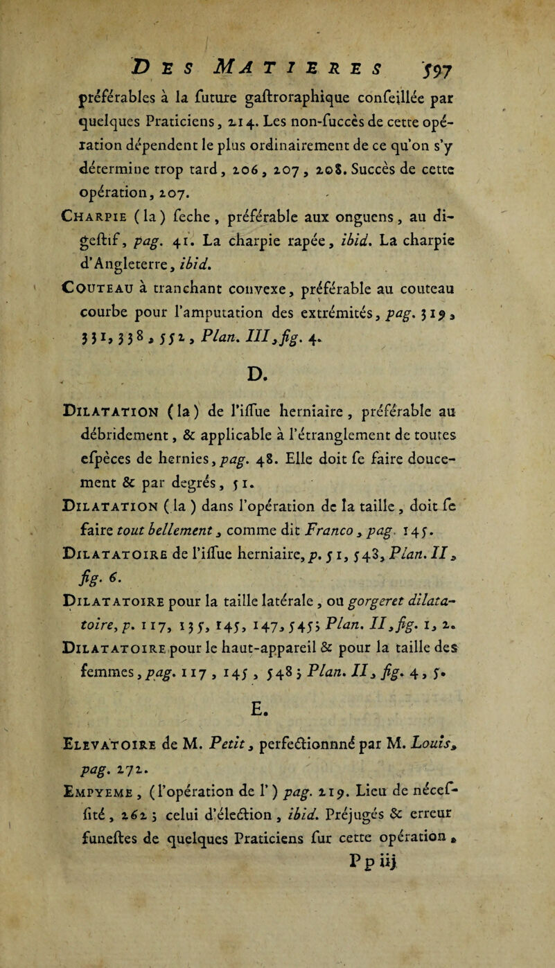 préférables à la future gaftroraphique confeillée par quelques Praticiens, 2*14. Les non-fuccès de cette opé¬ ration dépendent le plus ordinairement de ce qu’on s’y détermine trop tard, 106, 207 , 20$. Succès de cette opération, 207. Charpie (la) feche, préférable aux onguens, au di- geftif, pag. 41. La charpie râpée, ibid. La charpie d’Angleterre, ibid. Couteau à tranchant convexe, préférable au couteau courbe pour l’amputation des extrémités, pag, 31^3 3 31> 3 38 > 551 > Plan. III3 fig. 4. D. Dilatation ( la ) de l’ilfue herniaire , préférable au débridement, & applicable à l’étranglement de toutes efpèces de hernies,/?^. 48. Elle doit fe faire douce¬ ment & par degrés, ji. Dilatation ( la ) dans l’opération de la taille, doit fe faire tout bellement 3 comme dit Franco , pag, 145. Djlatatoire de l’ilfue herniaire,p. 5 1, 548, Plan. II3 fig• 6- Dilatatoire pour la taille latérale, ou gorgeret dilata- toire,p. 117, 13 y, 145, 147,5453 Plan. Il, fig. i3 2. Dilatatoire pour le haut-appareil & pour la taille des femmes, pag. 117 , 145 , 548 3 Plan. II3 fig. 4, 5. E. 'ç' ■ S* _ \ • \ ' ' ■ Elevâtoire de M. Petit, perfeéïionnné par M. Louis3 pag. 272. Empyeme , (l’opération de 1’ ) pag. 119. Lieu de nécef- lité ,2623 celui d’éleélion , ibid. Préjugés 8c erreur funeftes de quelques Praticiens fur cette opération * P p iij