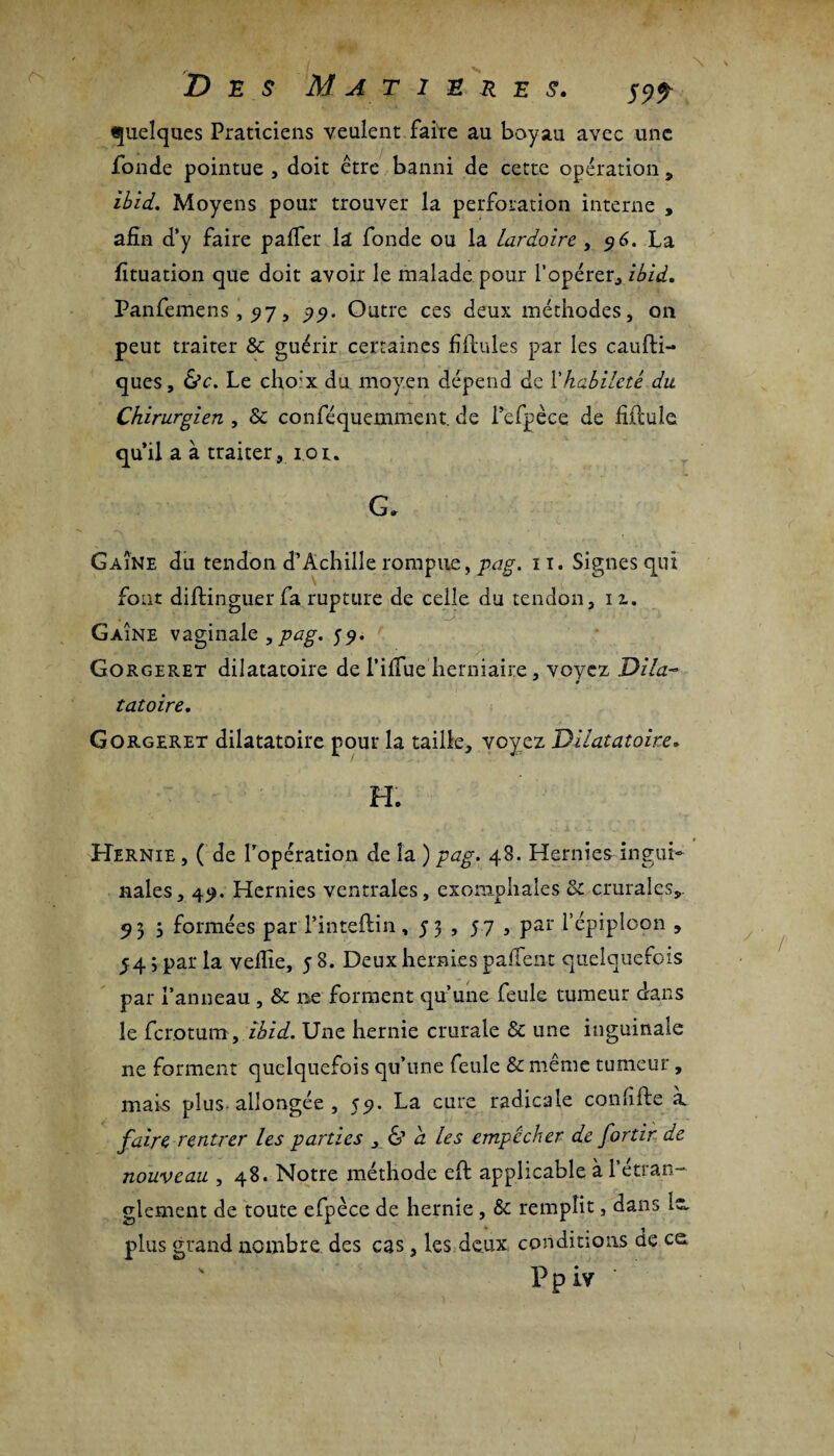 Des Matières. ^99 quelques Praticiens veulent faire au boyau avec une fonde pointue , doit être banni de cette opération , ibid. Moyens pour trouver la perforation interne , afin d’y faire palfer la fonde ou la Lardoire , 96. La fituation que doit avoir le malade pour l'opérer, ibid. Panfemens, 517, 99. Outre ces deux méthodes, on peut traiter Sc guérir certaines filiales par les caufli- ques, &c. Le choix du moyen dépend de l’habileté du Chirurgien , & conféquemment. de l’efpèce de fidule qu’il a à traiter, 101. G. G aîné du tendon d’Achille rompue, pag. 11. Signes qui fout distinguer fa rupture de celle du tendon, 11. Gaine vaginale , pag. 59. Gorgeret dilatatoire de l’ilfue herniaire, voyez Dila- tatoire. Gorgeret dilatatoire pour la taille, voyez Dilatatoire» H. Hernie , ( de l’opération de la ) pag. 48. Hernies ingui¬ nales, 49. Hernies ventrales, exomphales & crurales,. 95 5 formées par l’inteftin ,53, 57 , par l'épiploon , 54 ; par la vellie, 5 8. Deux hernies paflfent quelquefois par l’anneau , & ne forment qu’une feule tumeur dans le ferotum , ibid. Une hernie crurale & une inguinale ne forment quelquefois qu’une feule & même tumeur , mais plus-allongée , 59. La cure radicale confifte à faire rentrer les parties , 6’ a les empêcher de fortir de nouveau , 48. Notre méthode eft applicable à l’étran¬ glement de toute efpèce de hernie , & remplit, dans 1“ plus grand nombre des cas, les deux conditions de ce