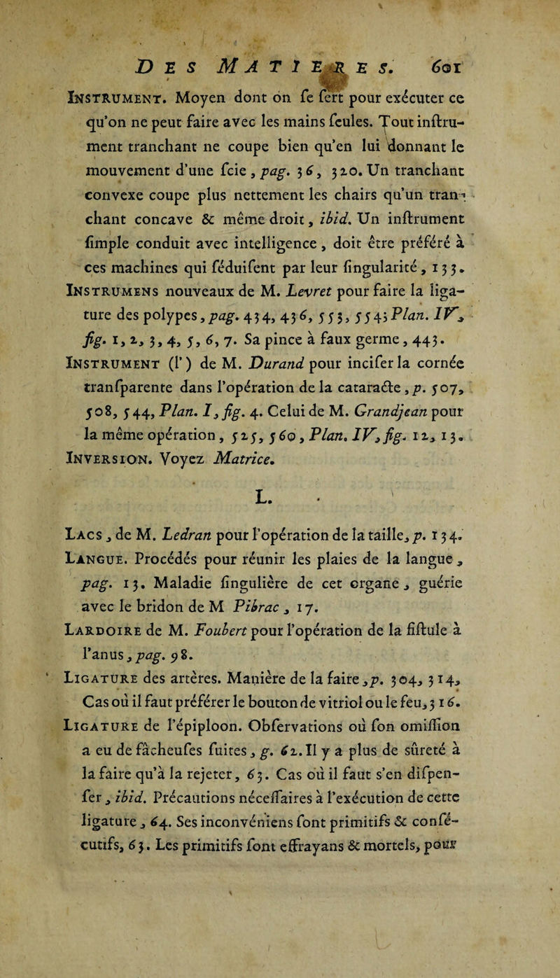) Des M A t 1 e r e s. 6qi Instrument. Moyen dont on Te fert pour exécuter ce qu’on ne peut faire avec les mains feules, ^out infini¬ ment tranchant ne coupe bien qu’en lui donnant le mouvement d’une fcie , pag. 3 6, 310. Un tranchant convexe coupe plus nettement les chairs qu’un tran-* chant concave 5c même droit, ibid. Un infiniment fimple conduit avec intelligence, doit être préféré à ces machines qui féduifent par leur (îngularicé ,133* Instrumens nouveaux de M. Levret pour faire la liga¬ ture des polypes,/»^. 434, 436y 555, 554jPlan. IV* fig. 1, zy 3, 4, 5, 6, 7. Sa pince à faux germe, 443. Instrument (1’) de M. Durand pour inciferla cornée tranfparente dans l’opération delà cataraéle,p. 507, 508, 544, Flan. Ij fig. 4. Celui de M. Grandjean pour la même opération, 515, 560, Plan. IVpfig* u, 13. Inversion. Voyez Matrice. L. • \ Lacs , de M. Ledran pour l’opération de la taille, p. 134. Langue. Procédés pour réunir les plaies de la langue , pag. 13. Maladie Singulière de cet organe, guérie avec le bridon de M Pibrac ,17. Lardoire de M. Foubert pour l’opération de la fiftuîe à l’anus, pag. 9 8. Ligature des artères. Manière de la faire,p. 304, 314, • Cas où il faut préférer le bouton de vitriol ou le feu, 316. Ligature de l’épiploon. Obfervations où fon omifïion a eu de fâcheufes fuites, g. 61. Il y a plus de sûreté à la faire qu’à la rejeter, 6 3. Cas où il faut s’en difpen- fer , ibid. Précautions nécedaires à l’exécution de cette ligature , 64. Ses inconvéniens font primitifs 5c confé- cutifs, 6 3. Les primitifs font effrayans 5c mortels, pour *