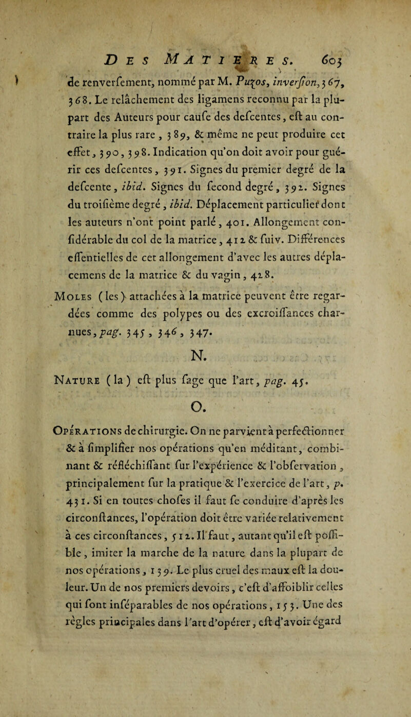 de renverfement, nommé par M. Pu^os, inverjton, 3 67, 3 68. Le relâchement des ligamens reconnu par la plu¬ part des Auteurs pour caufe des defcentes, eft au con¬ traire la plus rare , 389, & même ne peut produire cet effet, 390,398. Indication qu’on doit avoir pour gué¬ rir ces defcentes, 391. Signes du premier degré de la defeente, ibid. Signes du fécond degré, 391. Signes du troifième degré, ibid. Déplacement particulier dont les auteurs n’ont point parlé, 401. Allongement con- fîdérable du col de la matrice , 411 & fuiv. Différences effentielles de cet allongement d’avec les autres dépla- cemens de la matrice Sc du vagin, 418. Moles ( les ) attachées à la matrice peuvent être regar¬ dées comme des polypes ou des excroilfances char¬ nues,/^. 345 , 346 , 347. N. Nature (la) eft plus fage que l’art, pag. 4;. O. Opérations de chirurgie. On ne parvient à perfeéîionner & à fimplifîer nos opérations qu’en méditant, combi¬ nant & réfléchiffant fur l’expérience & l’obfervation , principalement fur la pratique & l’exercice de l’art, p. 431. Si en toutes chofes il faut fe conduire d’après les circonftances, l’opération doit être variée relativement à ces circonftances ,511. Il faut, autant qu’il eft poffi- ble, imiter la marche de la nature dans la plupart de nos opérations , 139. Le plus cruel des maux eft la dou¬ leur. Un de nos premiers devoirs, c’eft d’affoiblir celles qui font inféparables de nos opérations , 153. Une des règles principales dans fart d’opérer, eft d’avoir égard