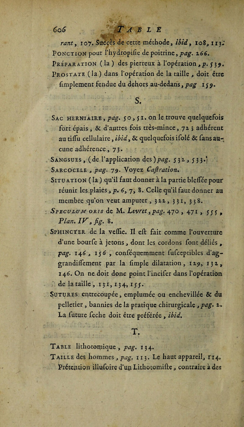 nz/tf, 10% Succès de cette méthode, 108, 113; Ponction pour l’hydropilie de poitrine, pag. 166. Préparation (la) des pierreux àl'opération,p. 539. Prostate (la ) dans l’opération de la taille j doit être Amplement fendue du dehors au-dedans, pag 1y 9. S. Sac herniaire , pag, 50,51. on le trouve quelquefois fort épais, &amp; d’autres fois très-mince, 7Z ; adhérent au tilfu cellulaire, ibid, 8c quelquefois ifolé 8c fans au¬ cune adhérence, 73. Sangsues , (de l’application des )pag. 53z , 533.] SarcOcele , pag. 79. Voyez Caftration. Situation (la) qu’il faut donner à la partie blelfée pour réunir les.plaies, p, 6, 7, 8. Celle qu’il faut donner au membre qu’on veut amputer , 3 z z , 331, 338. Spéculum oris de M. Levret, pag. 470 , 471 , 555 , 'Plan. IV * fig. 8. Sphincter de la velïie. Il eft fait comme l’ouverture d’une bourfe à jetons , dont les cordons font déliés , pag. 146 y 156 , conféquemment fufceptibles d’ag- grandilfement par la limple dilatation, izp, 13 z, 146. On ne doit donc point l’incifer dans l’opération de la taille , 131,134,155. Sutures entrecoupée, emplumée ou enchevillée 8c du pelletier , bannies de la pratique chirurgicale y pag. z* La future feche doit être préférée , ihid. T. Table lithotomique , pag. 134. Taille des hommes „ pag. 113. Le haut appareil., ri4. Prétention iliufoire d’un Lithotomifte, contraire à des