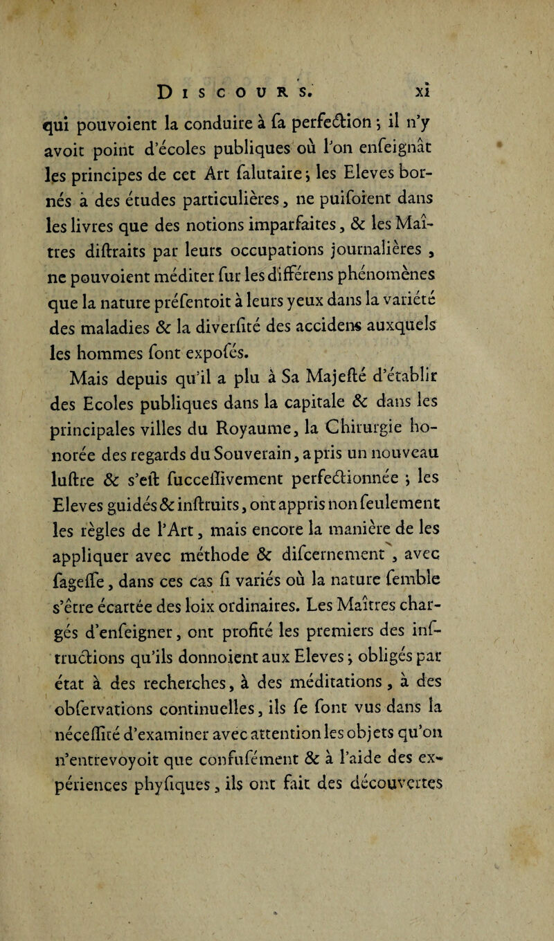 qui pouvoient la conduire à fa perfeéHon j il n’y avoir point d’écoles publiques où l’on enfeignât les principes de cet Art falutaire * les Eleves bor¬ nés à des études particulières, ne puiforent dans les livres que des notions imparfaites , & les Maî¬ tres diftraits par leurs occupations journalières , ne pouvoient méditer fur lesdifférens phénomènes que la nature préfentoit à leurs yeux dans la variété des maladies & la diverfité des accidens auxquels les hommes font expofés. Mais depuis qu’il a plu à Sa Majefté d’établir des Ecoles publiques dans la capitale & dans les principales villes du Royaume, la Chirurgie ho¬ norée des regards du Souverain, a pris un nouveau luftre & s’eft fuccelîivement perfeéhonnée j les Eleves guidés & inftruits, ont appris non feulement les règles de l’Art, mais encore la manière de les appliquer avec méthode & difcernement , avec fageffe, dans ces cas fi variés où la nature femble s’être écartée des loix ordinaires. Les Maîtres char¬ gés d’enfeigner, ont profité les premiers des inf- tructions qu’ils donnoient aux Eleves j obligés par état à des recherches, à des méditations, à des obfervations continuelles, ils fe font vus dans la néçeflîté d’examiner avec attention les objets qu’on n’entrevoyoit que confufément & à l’aide des ex** périences phyfiques, ils ont fait des découvertes