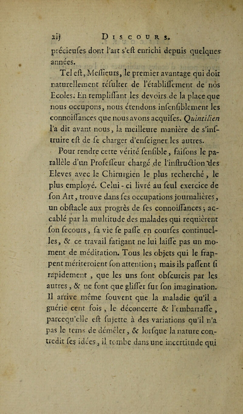 précieufes dont l’art s’eft enrichi depuis quelques années. Tel efl, Meilleurs, le premier avantage qui doit naturellement réiulter de letablilTement de nos Ecoles. En remplidant les devoirs de la place que nous occupons, nous étendons infenfiblemenr les connoiflances que nous avons acquifes. Quintilien l’a dit avant nous, la meilleure manière de s’info traire efl de le charger d’enfeigner les autres. Pour rendre cette vérité fendble, failons le pa¬ rallèle d’un Profedeur chargé de l’mflrudtion'des Elèves avec le Chirurgien le plus recherché , le plus employé. Celui-ci livré au feul exercice de Ton Art, trouve dans Tes occupations journalières, un obftacîe aux progrès de fes connoiiTances -, ac¬ cablé par la multitude des ma-îades qui requièrent fon fecours , fa vie fe pâlie en courfes continuel¬ les, & ce travail fatigant ne lui laide pas un mo¬ ment de méditation. Tous les objets qui le frap¬ pent mériteroient fon attention *, mais ils padent (i rapidement , que les uns font obfçurcis par les autres , & ne font que glider fur fon imagination. Il arrive meme fouvent que la maladie qu’il a guérie cent fois , le déconcerte & rcmbanafFe, pareequ’ede ed fujetre à des variations qu’il n’a pas le tems de démêler, &c Jorfque la nature corr- Uedit {es idées, il tombe dans une incertitude qui