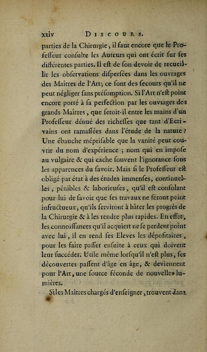parties de la Chirurgie, il faut encore que le Pro- felfeur confulte les Auteurs qui ont écrit fur fes différentes parties. Il eft de fon devoir de recueil¬ lir les obfervations difperfées dans les ouvrages des Maîtres de l’Art j ce font des fecours qu’il ne peut négliger fans préfomption. Si l’Art n’eft point encore porté à fa perfeétion par les ouvrages des grands Maîtres, que feroit-il entre les mains d’un ProfefTeur dénué des richeffes que tant d'Ecri- vains ont ramaffées dans l’étude de la nature ? Une ébauche méprifable que la vanité peut cou¬ vrir du nom d’expérience j nom qui en impofe au vulgaire 8c qui cadre fouvent l’ignorance fous les apparences du favoir. Mais h le Profeifeur eft obligé par état à des études immenfes, continueE- les, pénibles 8c laborieufes, qu’il eft confolant pour lui de favoir que (es travaux ne feront point infructueux, qu’ils ferviront à hâter les progrès de la Chirurgie & à les rendre plus rapides. En effet , les connoiiïanees qu’il acquiert ne Ce perdent point avec lui, il en rend fes Eleves les dépcfitaires , pour les faire paffer enfuite à ceux qui doivent leur fuccéder. Utile même lorfqu’il n’eft plus, fes découvertes paiTent d’âge en âge, 8c deviennent pour fArt, une fource féconde de nouvelles lu¬ mières. Siles Maîtres chargés d’enfeigner, trouvent dans.
