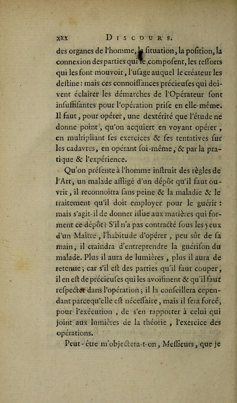 des organes de l’homme, k fîtuation, la pofition,k connexion des parties qui re ,compofent, les refiorcs qui les font mouvoir, i’ufage auquel le créateur les defflne : mais ces connoiflaiices précieufes qui doi¬ vent éclairer les démarches de l’Opérateur font infuffiiantes pour l’opération prife en elle-même» Il faut, pour opérer, une dextérité que l’étude ne donne point, qu’on acquiert .en voyant opérer , en multipliant (es exercices 8c fes tentatives fur les cadavres, en opérant foi -même,' 8c parla pra¬ tique 8c l’expérience. Qu’on prélente à l’homme inüruit des règles de l’Art, un malade affligé d’un dépôt qu'il faut ou¬ vrir, il reconnoîtra fans peine 8c la maladie & le traitement qu’il doit employer pour le guérir : mais s’agit-il de donner il!ne aux matières qui for¬ ment ce dépôt? S’il n’a pas contracté fous les yeux d’un Maître , l’habitude d’opérer , peu sur de fa main, il craindra d’entreprendre la guérifon du malade. Plus il aura de lumières , plus il aura de retenue ; car s’il eft des parties qu’il faut couper, il en efb de précieules qui les avoilînent 8c qu’il faut refpeéfer dans l’opérationj il la confeillera cepen¬ dant parcequ’elle eft nécefflaire, mais il fera forcé, pour l’exécution , de s’en rapporter à celui qui joint aux lumières de la théorie , l’exercice des opérations. Peut-être m’objeélera-t-on, Meilleurs, que je