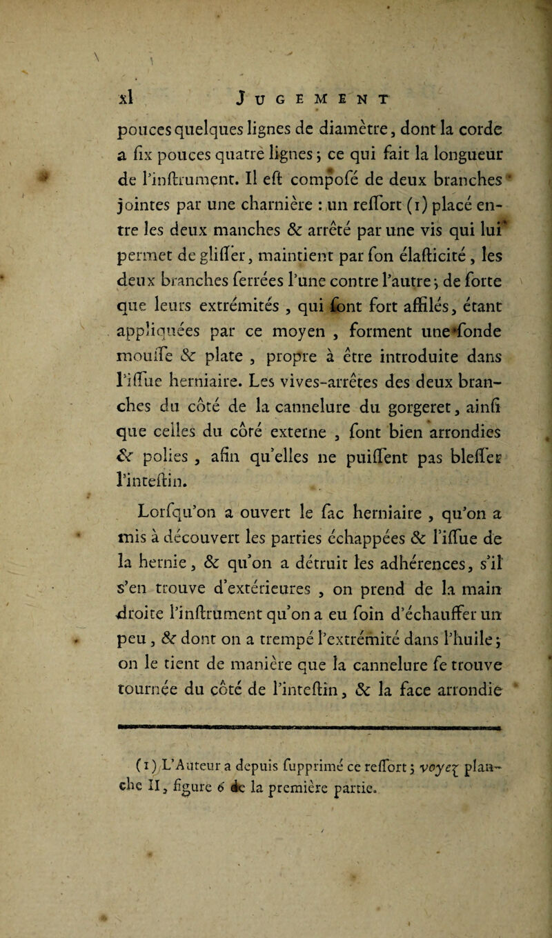 • ' * pouces quelques lignes de diamètre, dont la corde a fix pouces quatre lignes ; ce qui fait la longueur de Pinftrumçnt. Il eft compofé de deux branches jointes par une charnière : un reffiort (i) placé en¬ tre les deux manches 8c arrêté par une vis qui lui* permet de gliffer, maintient par fon élafticité , les deux branches ferrées l’une contre l’autre -, de forte que leurs extrémités , qui font fort affilés, étant appliquées par ce moyen , forment une'fonde mouiTe & plate , propre à être introduite dans Piffiie herniaire. Les vives-arrêtes des deux bran¬ ches du coté de la cannelure du gorgeret, ainfï que celles du côré externe , font bien arrondies 8c polies , afin qu’elles ne puiflent pas bleffer l’inteffin. Lorfqu’on a ouvert le fac herniaire , qu’on a mis à découvert les parties échappées 8c l’iffue de la hernie, 8c qu’on a détruit les adhérences, s’il s’en trouve d’extérieures , on prend de la main droite l’inftrument qu’on a eu foin d’échauffer un peu , 8c dont on a trempé l’extrémité dans l’huile; on le tient de manière que la cannelure fe trouve tournée du coté de l’inteftin, 8c la face arrondie ( i ) L’Auteur a depuis fuppnmé ce reffort ; voye£ plan¬ che II, figure 6 4e la première partie.