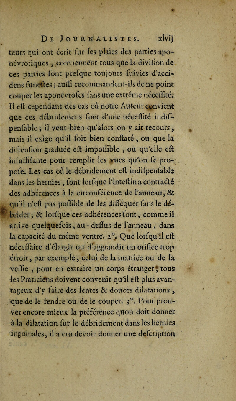 leurs qui ont écrit fur les plaies des parties apo- névrotiques , conviennent tous qüe la diviiion de ces parties font prefque toujours fuivies d’acci- dens funeftes j aufii recommandent-ils de ne point couper les aponé vrofes fans une extrême nécefiité. Il efi: cependant des cas où notre Auteur convient que ces débtidemens font d’une néceffité indifi- penfable} il veut bien qu’alors on y ait recours, mais il exige qu’il foit bien conftaté, ou que la diftenfioii graduée eft impofiible , ou qu’elle efi infuffifante pour remplir les vues qu’on fie pro- pofie. Les cas où le débridement efi: indifpenfable dans les hernies , font lorfique l’intefiina contraété des adhérences à la circonférence de l’anneau, & qu’il n’eft pas pofiibîe de les difiequer fans le dé¬ brider ; 8c lorfique ces adhérences font, comme il arrive quelquefois, au-defius de l’anneau, dans la capacité du même ventre. i°. Que lorfiqu’il efi: nécefiaire d’élargir ou d’aggrandir un orifice trop étroit, par exemple, celui de la matrice ou de la veflie , pour en extraire un corps étranger $ tous les Praticiens doivent convenir qu’il eft plus avan¬ tageux d’y faire des lentes 8c douces dilatations , que de le fendre ou de le couper. 30. Pour prou¬ ver encore mieux la préférence quon doit donner à la dilatation fur le débridement dans les hernies inguinales, il a cru devoir donner une deficription