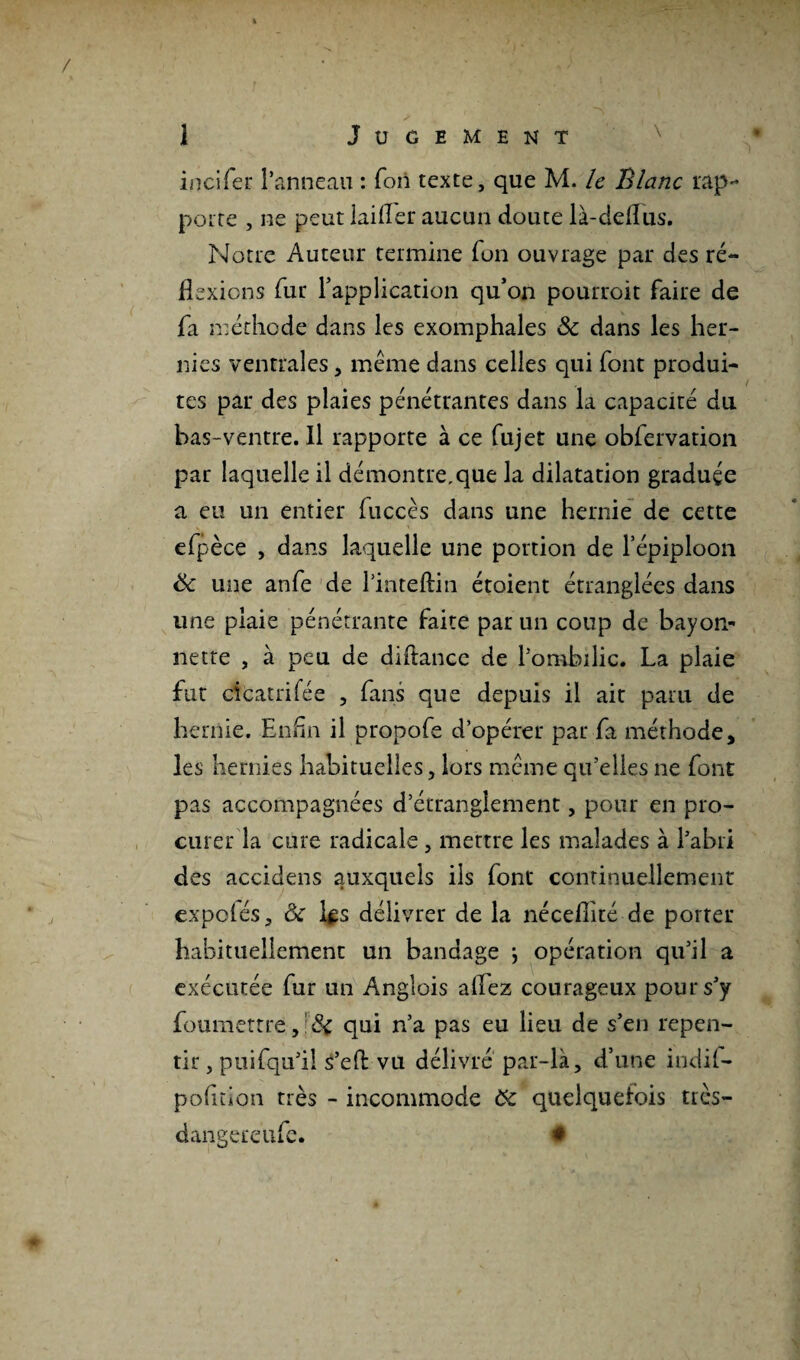 t 1 Jugement incifer l’anneau : fon texte, que M. le Blanc rap¬ porte , ne peut lailler aucun doute là-dellus. Notre Auteur termine fon ouvrage par des ré¬ flexions fur l’application qu’on pourroit faire de fa méthode dans les exomphales ôc dans les her¬ nies ventrales , meme dans celles qui font produi¬ tes par des plaies pénétrantes dans la capacité du bas-ventre. Il rapporte à ce fujet une obfervation par laquelle il démontre.que la dilatation graduée a eu un entier fuccès dans une hernie de cette efpèce , dans laquelle une portion de l’épiploon ëc une anfe de Hnteftin étoient étranglées dans une plaie pénétrante faite par un coup de hayon* nette , à peu de diflancc de l’ombilic. La plaie fut cicatrifée , fans que depuis il ait paru de hernie. Enfin il propofe d’opérer par fa méthode, les hernies habituelles, lors meme qu’elles ne font pas accompagnées d’étranglement, pour en pro¬ curer la cure radicale, mettre les malades à l’abri des accidens auxquels ils font continuellement expelés, & l^s délivrer de la nécefiité de porter habituellement un bandage } opération qu’il a exécutée fur un Anglois allez courageux pour s’y foumettre,1 &c qui n’a pas eu lieu de s’en repen¬ tir , pui(qu’il s’eft vu délivré par-là, d’une indil- pofition très - incommode ôc quelquefois très— dangereufe. *