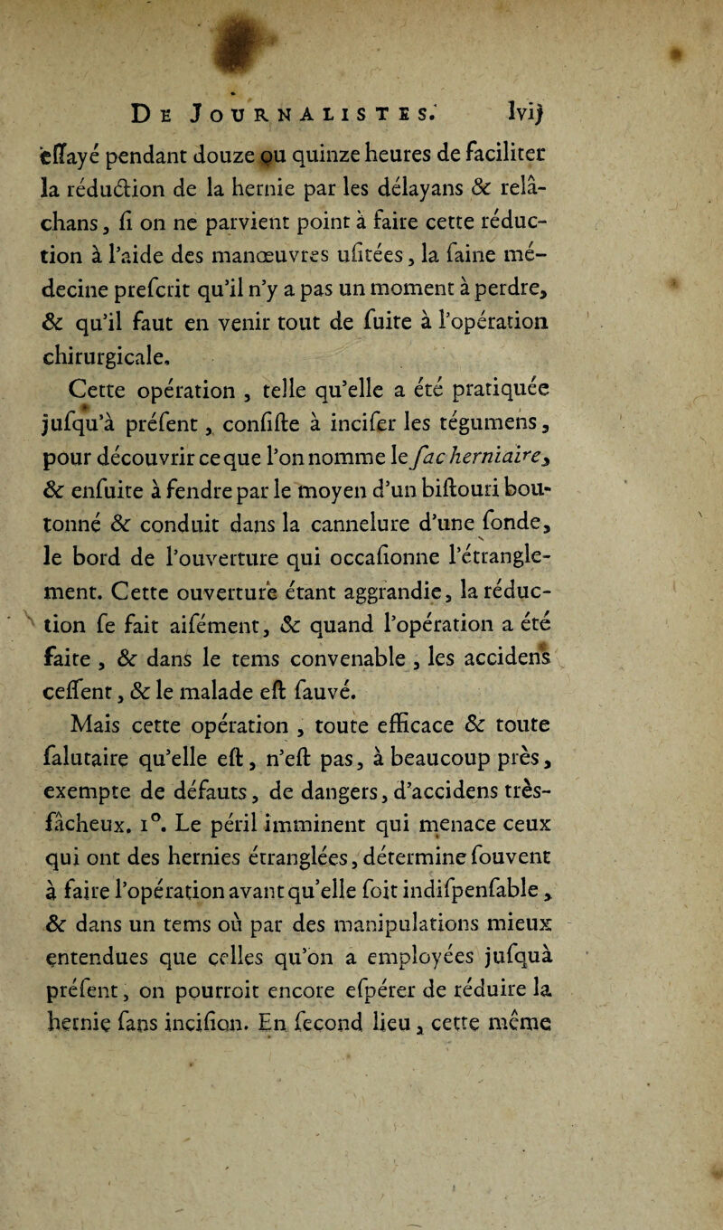 ciïayé pendant douze ou quinze heures de faciliter la rédu&ion de la hernie par les délayans & relâ- chans, fi on ne parvient point a faire cette réduc¬ tion à l’aide des manœuvres uhtées, la faine mé¬ decine prefcrit qu’il n’y a pas un moment à perdre* 8c qu’il faut en venir tout de fuite à l’opération chirurgicale. Cette opération , telle qu’elle a été pratiquée jufqu’à préfent, confifte à incifer les tégumens * pour découvrir ce que l’on nomme le fac herniaire* 8c enfuite à fendre par le moyen d’un biflouri bou¬ tonné 8c conduit dans la cannelure d’une fonde* ■S le bord de l’ouverture qui occafionne l’étrangle¬ ment. Cette ouverture étant aggrandie, la réduc¬ tion fe fait aifément, 8c quand l’opération a été faite , 8c dans le rems convenable , les accidens ceffent * 8c le malade eft fauvé. Mais cette opération , toute efficace 8c toute falutaire qu’elle eft, n’eft pas, à beaucoup près* exempte de défauts, de dangers, d’accidens très- fâcheux. i°. Le péril imminent qui menace ceux qui ont des hernies étranglées, déterminefouvent à faire l’opération avant qu’elle foit indifpenfable * 8c dans un tems où par des manipulations mieux entendues que celles qu’on a employées jufquà préfent, on pourroit encore efpérer de réduire la hernie fans incifion. En fécond lieu * cette même