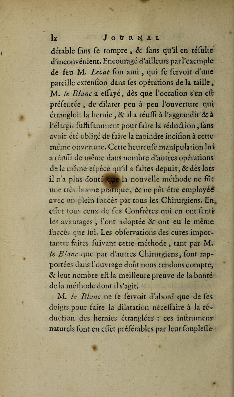 & J O Ü R n A I dérable fans fe rompre , ôc fans qu’il en réfulte d’inconvénient. Encouragé d’ailleurs par l’exemple de feu M. Lecat fon ami, qui fe fervoit d’une pareille extenfion dans fes opérations de la taille, M. le Blanc a effayé, dès que l’occafion s'en eft préfeutce , de dilater peu à peu l’ouverture qui étrangloit la hernie , ôc il a réufti à l’aggrandir ôc à l’éîirgii fuffifamment pour faire la réduction, fans avoir été obligé de faire la moindre incifton à cette même ouverture. Cette heureufemanipulation lui * a réiitTï de même dans nombre d’autres opérations delà même efpèce qu’il a faites depuisdès lors il r/a plus dout^Bkla nouvelle méthode ne fût une très bonne pratique, ôc ne pût être employée avec un plein fuecès par tous les Chirurgiens. En. effet tous ceux de fes Confrères qui en ont fenti les avantages, font adoptée Ôc ont eu le même fiiccès que lui. Les obiervations des cures impor¬ tantes faites fuivant cette méthode, tant par M. le Blanc que par d’autres Chirurgiens, font rap¬ portées dans l’ouvrage dont nous rendons compte, ôc leur nombre eft la meilleure preuve de la bonté de la méthode dont il s’agir. AL h Blanc ne fe fervoit d’abord que de fes doigts pour faire la dilatation né ce flaire à la ré- duétion des hernies étranglées : ces inftrumens- naturels font en effet préférables par leur fouplefle