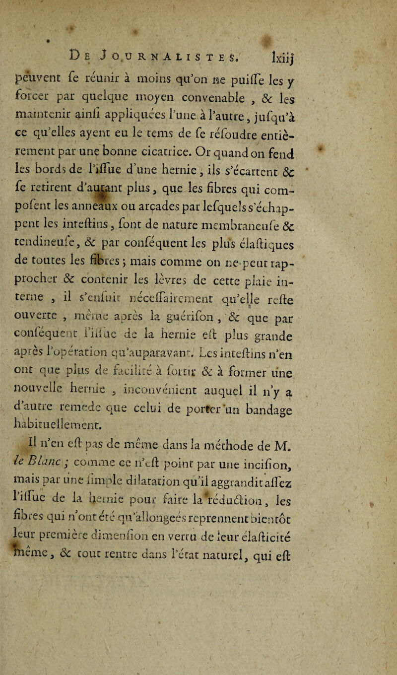 peuvent fe réunir à moins qu’on ne puifte les y forcer par quelque moyen convenable , 5c les maintenir amfi appliquées l’une à l’autre, jufqu’à ce qu’elles ayenc eu le rems de fe réfoudre entiè¬ rement par une bonne cicatrice. Or quand on fend les bords de Dilue d’une hernie, ils s’écartent Sc fe retirent d’aimmt plus, que les fibres qui com- pofent les anneaux ou arcades par lefquelss échap¬ pent les inreftins, font de nature membraneufe 5c tendineufe, 5c par conféquent les plus diadiques de toutes les fibres; mais comme on ne peur rap¬ procher 5c contenir les lèvres de cette plaie in¬ terne , il s’enfuir néceiïairçment qu’elle relie ouverte , même après la guérifon , & que par conléquent fiiiae de la hernie eft plus grande après l’opération qu auparavant Les inteftins n’en ont que plus de faciliré à foi tir Sc à former une nouvelle hernie , inconvénient auquel il n’y a d’autre remede que celui de porter un bandage habituellement. Il n’en ed pas de même clans la méthode de M. le Blanc ; comme ce n’eft point par une incifion, mais par une dm pic dilatation qu’il aggrandit allez Tilfue de la hernie pour faire la^rédudion, les fiores qui n'ont été qu allongées reprennent bientôt leur première dimenfion en verra de leur éladicité înême, 5c tout rentre dans l’état naturel, qui eft i