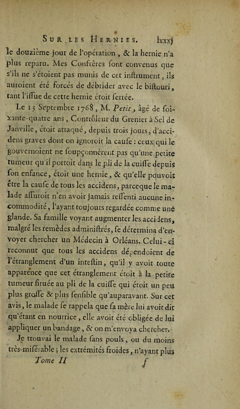 S ü r les Hernies. kxxj « le douzième jour de l’opération , 8c la hernie n’a plus reparu. Mes Confrères font convenus que s’ils ne s’étoient pas munis de cet inftrument, ils auroient été forcés de débrider avec le biftouri, tant Tiffue de cette hernie étoît ferrée. Le 13 Septembre 1768 , M. Pet itj âgé de foi¬ rante-quatre ans , Contrôleur du Grenier à Sel de Janville, était attaqué, depuis trois jours, d'acci- dens graves dont on ignoroit la caufe : ceux qui le gouvernoient ne foupçonnerent pas qu’une petite tumeur qu’il portait dans le pli de la cuiiïe depuis fon enfance, étoit une hernie, & qu’elle pduvoic etre la caufe de tous les accidens, parcequele ma¬ lade aiïuroit n en avoir jamais relienti aucune in¬ commodité , l’ayant toujours regardée comme une glande. Sa famille voyant augmenter les accidens* malgré les remèdes adminiftrés, fe détermina d’en¬ voyer chercher un Médecin à Orléans. Celui-ci reconnut que tous les accidens dépendoient de 'l'étranglement d’un inteftin, qu’il y avoit toute apparence que cet étranglement étoit à la petite tumeur firuée au pli de la cuiffe qui étoit un peu plus g toile & plus fenfible qu’auparavant. Sur cet avis, le malade fe rappela que fa mère lui avoit dit qu’étant en nourrice, elle avoit été obligée de lui appliquer un bandage, 8c on m’envoya chercher. Je trouvai le malade fans pouls, ou du moins très-miféiable ; les extrémités froides, n’ayant plus Tome H f