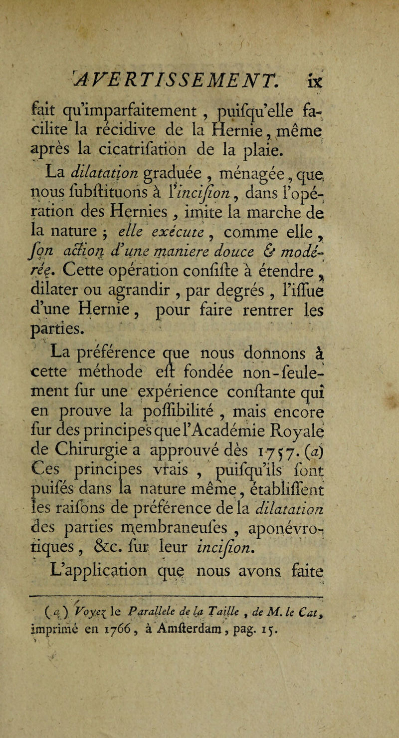 'AVERTISSEMENTix fait qu’imparfaitement , puifqu’elle fa¬ cilite la récidive de la Hernie, même après la cicatrifation de la plaie. La dilatation graduée , ménagée, que. nous fubftituons à ïincijion, dans l’opé¬ ration des Hernies ^ imite la marche de la nature ; elle exécute 9 comme elle , Jçn achoj% d’une manière douce & modé¬ rée* Cette opération coniifte à étendre % dilater ou agrandir , par degrés , Fiffue d une Hernie 3 pour faire rentrer les parties. La préférence que nous donnons à cette méthode en fondée non-feule¬ ment fur une expérience confiante qui en prouve la poffibilité , mais encore fur des principes que l’Académie Royale de Chirurgie a approuvé dès 1757. (a) Ces principes vrais , puifqu’xls font puifés dans la nature même, établirent les raifôns de préférence de la dilatation des parties membraneufes , aponévro- tiques, &c. fur leur incifion. L’application que nous avons faite (.q y Voye£ le Parallèle de la Taille f de M. le Cat3 imprimé en 1766, à Amfierdam, pag. 15.