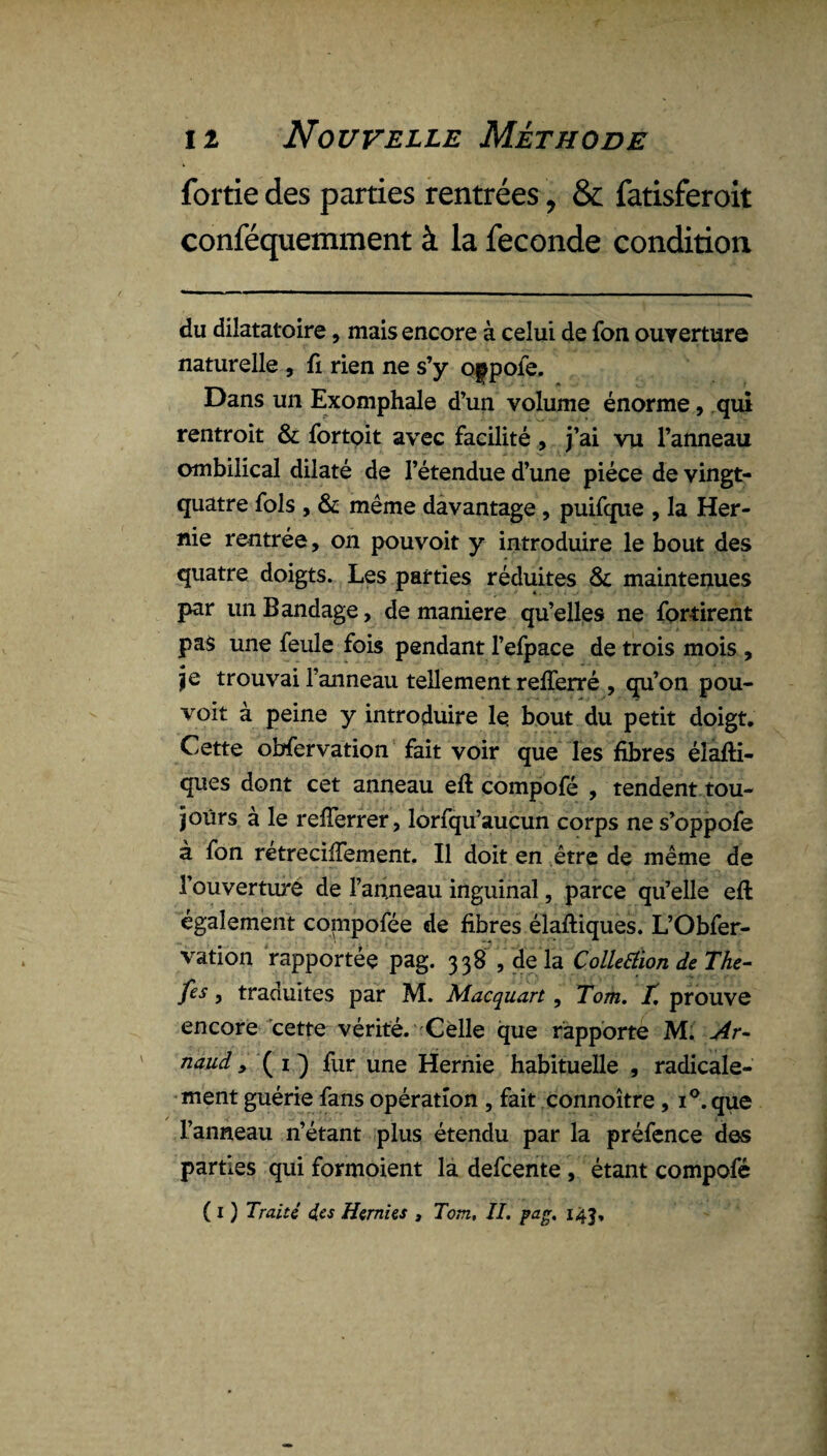 fortie des parties rentrées, &; fatisferoit conféquemment à la fécondé condition du dilatatoire, mais encore à celui de fon ouverture naturelle , fi rien ne s’y oppofe. Dans un Exomphale d’un volume énorme, qui rentroit & fortoit avec facilité , j’ai vu l’anneau ombilical dilaté de l’étendue d’une pièce de vingt- quatre fols , & même davantage , puifque , la Her¬ nie rentrée, on pouvoit y introduire le bout des quatre doigts. Les parties réduites & maintenues par un Bandage, de maniéré qu’elles ne fortirent pas une feule fois pendant l’efpace de trois mois , je trouvai l’anneau tellement reflerré , qu’on pou¬ voit à peine y introduire le bout du petit doigt. Cette obfervation fait voir que les fibres élafti- ques dont cet anneau eft compofé , tendent tou¬ jours à le reiïerrer, lorfqu’aucun corps ne s’oppofe à fon retreciiTement. Il doit en être de même de l’ouverturé de 1’an.neau inguinal, parce qu’elle eft également compofée de fibres élaftiques. L’Obfer- vation rapportée pag. 338 , de la Colletiion deThe- fes, traduites par M. Macquart, Tom. T. prouve encore cette vérité. Celle que rapporte M. Ar- naud, ( 1 ) fur une Hernie habituelle , radicale¬ ment guérie fans opération , fait connoître, i°.que l’anneau n’étant plus étendu par la préfence des parties qui formoient la defcente , étant compofé