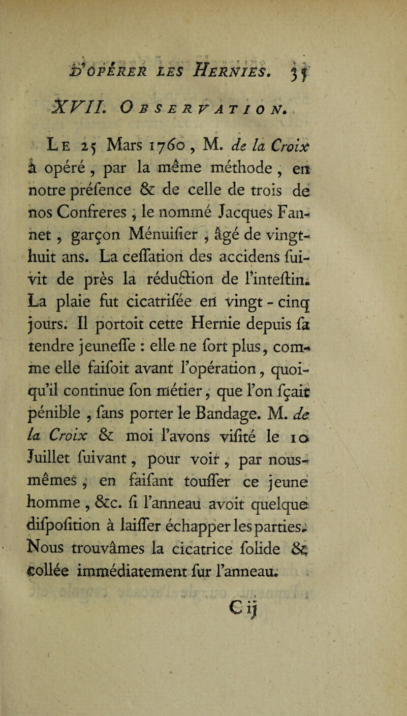 .. î ÏÉ OPÉRER LES XVIL Observation. Le 25 Mars 1760 , M. de la Croix à opéré , par la même méthode , en notre préfence & de celle de trois de nos Confrères , le nommé Jacques Fan- net , garçon Ménuifier , âgé de vingt- huit ans. La ceffation des accidens fui- vit de près la réduftion de l’inteftin,» La plaie fut cicatrifée erl vingt - cinq jours. Il portoit cette Hernie depuis fa tendre jeuneffe : elle ne fort plus, com¬ me elle faifoit avant l’opération, quoi¬ qu’il continue fon métier, que l’on fçait pénible , fans porter le Bandage. M. de la Croix & moi Tavons vifité le iq Juillet fuivant, pour voit, par nous- mêmes , en faifant touffer ce jeune homme , &c. fi l’anneau avoit quelque difpofition à laiffer échapper les parties* Nous trouvâmes la cicatrice folide & tollée immédiatement fur l’anneau*