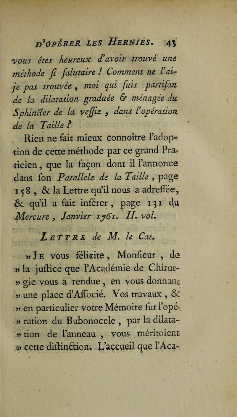 vous êtes heureux d'avoir trouvé une méthode fi falutaire ! Comment ne l'ai- je pas trouvée , moi qui fuis partifan de la dilatation graduée & ménagée du Sphincter de la vejjîe , dans l'opération de la Taille ? Rien ne fait mieux connoître Fadop- tion de cette méthode par ce grand Pra¬ ticien , que la façon dont il l’annonce dans fon Parallèle de la Taille > page 158, & la Lettre qu’il nous a adreffée, & qu’il a fait inférer ? page 131 du Mercure y Janvier iy6i. IL voL t ' - ! r r Lettre de M. le Cat» » J e vous félicite , Moniteur > de » la juftice que l’Académie de Chirur- » gie vous a rendue , en vous donnant » une place d’Affocié. Vos travaux , & » en particulier votre Mémoire fur l’opé- » ration du Bubonocele , par la dilata- » tion de l’anneau , vous méritoient » cette diftin&ion. L’accueil que l’Aca-