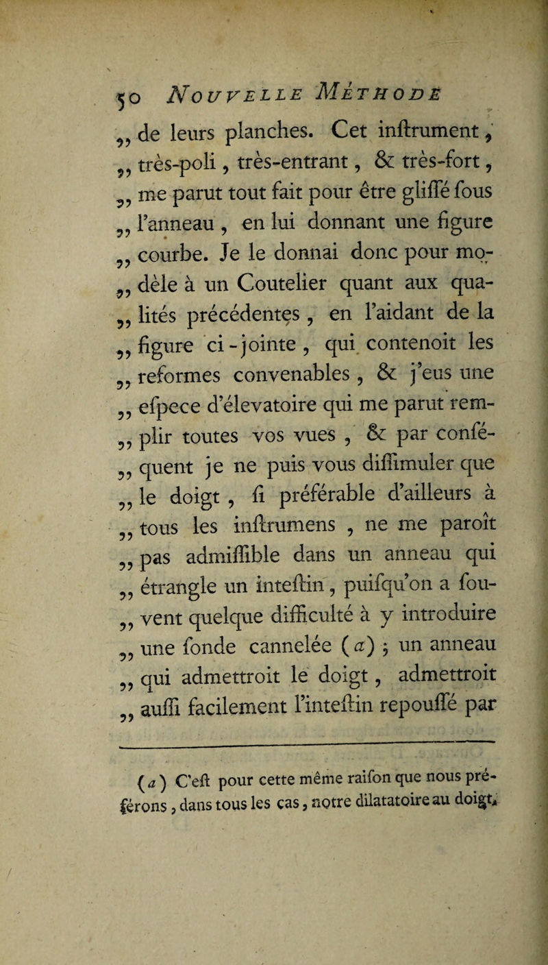 95 95 99 95 95 95 95 95 95 95 95 95 95 95 95 95 95 99 99 99 de leurs planches. Cet inftrument, très-poli, très-entrant, & très-fort, me parut tout fait pour être gliffé fous l’anneau , en lui donnant une figure courbe. Je le donnai donc pour mo¬ dèle à un Coutelier quant aux qua¬ lités précédentes , en l’aidant de la figure ci-jointe, qui contenoit les reformes convenables , & j’eus une efpece d’élevatoire qui me parut rem¬ plir toutes vos vues , & par confé- quent je ne puis vous diffimuler que le doigt , fi préférable d’ailleurs à tous les inftrumens , ne me paroît pas admiffible dans un anneau qui étrangle un inteftin, puifqu’on a fou- vent quelque difficulté à y introduire une fonde cannelée ( a) -, un anneau qui admettroit le doigt, admettrait auffi facilement l’inteftin repouffé par {a) C'eft pour cette même raifon que nous pré¬ férons ? dans tous les cas > notre dilatatoire au doigt*