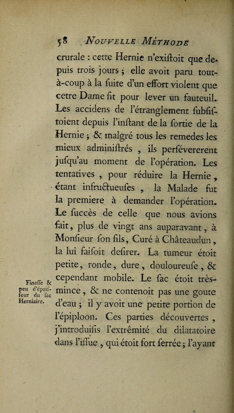 FinefTe & peu d’épaif- feur du Tac Herniaire. 5$ Nouvelle Méthode crurale : cette Hernie nexiftoit que de* puis trois jours ; elle avoit paru tout- à-coup a la fuite d’un effort violent que cetre Dame fit pour lever un fauteuil. Les accidens de letranglement fubfîf. toient depuis Imitant de la fortie de la Hernie ; & malgré tous les remedes les mieux adminiftrés , ils perfévererent jufqu’au moment de l’opération. Les tentatives , pour réduire la Hernie, étant infruftueufes , la Malade fut la première à demander l’opération. Le fucces de celle que nous avions fait, plus de vingt ans auparavant, à Monfîeur fon fils, Curé à Châteaudun, la lui faifoit defirer. La tumeur étoit petite, ronde, dure , douloureufe , & cependant mobile. Le fac étoit très- mince , & ne contenoit pas une goûte d’eau ; il y avoit une petite portion de l’épiploon. Ces parties découvertes , j’introduifîs l’extrémité du dilatatoire * t dans l’iffue , qui étoit fort ferrée ; l’ayant