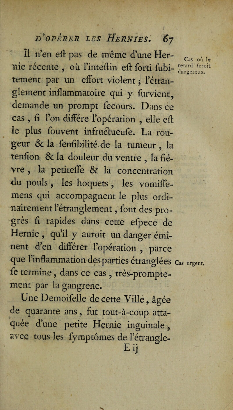 / d'opérer les Hernies. 6j ïl n’en eft pas de même d’une Her- ~ 1 Cas ou le nie récente , où l’inteftin eft forti fubi- ?tard feroit 7 AV4‘-'A dangereux. tement par un effort violent ; 1 étran¬ glement inflammatoire qui y furvient, demande un prompt fecours. Dans ce cas , fi l’on diffère l’opération , elle eft le plus fouvent infrucfueufe. La rou¬ geur & la fenftbilité. de la tumeur , la tenfion & la douleur du ventre , la fiè¬ vre , la petiteffe & la concentration du pouls , les hoquets , les vomiffe- mens qui accompagnent le plus ordi¬ nairement l’étranglement , font des pro¬ grès fi rapides dans cette efpece de Hernie , qu’il y aurait un danger émi¬ nent d’en différer l’opération , parce que l’inflammation des parties étranglées Cas urgent, fe termine, dans ce cas , très-prompte¬ ment par la gangrené. Une Demoifelle de cette Ville, âgée de quarante ans, fut tout-à-coup atta¬ quée d’une petite Hernie inguinale , avec tous les fymptômes de l’étrangle- Eij